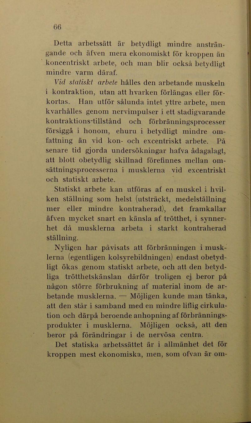 Ö6 Detta arbetssätt är betydligt mindre ansträn- gande och älven mera ekonomiskt för kroppen än koncentriskt arbete, och man blir också betydligt mindre varm däraf. Vid statiskt arbete hålles den arbetande muskeln i kontraktion, utan att hvarken förlängas eller för- kortas. Han utför sålunda intet yttre arbete, men kvarhålles genom nervimpulser i ett stadigvarande kontraktions-tillstånd och förbränningsprocesser försiggå i honom, ehuru i betydligt mindre om- fattning än vid kon- och excentriskt arbete. På senare tid gjorda undersökningar hafva ådagalagt, att blott obetydlig skillnad förefinnes mellan om- sättningsprocesserna i musklerna vid excentriskt och statiskt arbete. Statiskt arbete kan utföras af en muskel i hvil- ken ställning som helst (utsträckt, medelställning mer eller mindre kontraherad), det framkallar äfven mycket snart en känsla af trötthet, i synner- het då musklerna arbeta i starkt kontraherad ställning. Nyligen har påvisats att förbränningen i musk- lerna (egentligen kolsyrebildningen) endast obetyd- ligt ökas genom statiskt arbete, och att den betyd- liga trötthetskänslan därför troligen ej beror på någon större förbrukning af material inom de ar- betande musklerna. — Möjligen kunde man tänka, att den står i samband med en mindre liflig cirkula- tion och därpå beroende anhopning af förbrännings- produkter i musklerna. Möjligen också, att den beror på förändringar i de nervösa centra. Det statiska arbetssättet är i allmänhet det för kroppen mest ekonomiska, men, som ofvan är om-