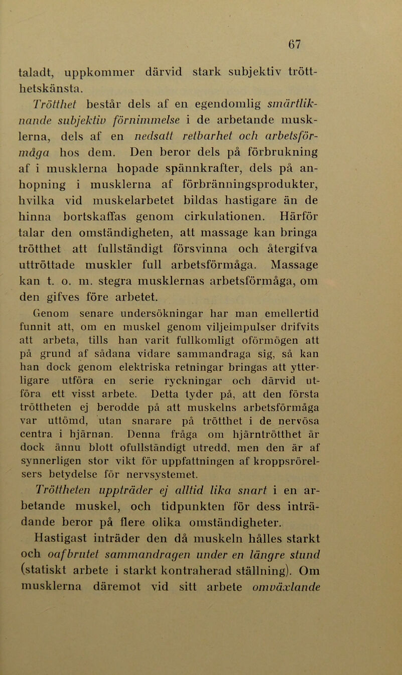 taladt, uppkommer därvid stark subjektiv trött- hetskänsta. Trötthet består dels af en egendomlig smärtlik- nande subjektiv förnimmelse i de arbetande musk- lerna, dels af en nedsatt retbarhet och arbetsför- måga hos dem. Den beror dels på förbrukning af i musklerna hopade spännkrafter, dels på an- hopning i musklerna af förbränningsprodukter, hvilka vid muskelarbetet bildas hastigare än de hinna bortskaffas genom cirkulationen. Härför talar den omständigheten, att massage kan bringa trötthet att fullständigt försvinna och återgifva uttröttade muskler full arbetsförmåga. Massage kan t. o. m. stegra musklernas arbetsförmåga, om den gifves före arbetet. Genom senare undersökningar har man emellertid funnit att, om en muskel genom viljeimpulser drifvits att arbeta, tills han varit fullkomligt oförmögen att på grund af sådana vidare sammandraga sig, så kan han dock genom elektriska retningar bringas att ytter- ligare utföra en serie ryckningar och därvid ut- föra ett visst arbete. Detta tyder på, att den första tröttheten ej berodde på att muskelns arbetsförmåga var uttömd, utan snarare på trötthet i de nervösa centra i hjärnan. Denna fråga om hjärntrötthet är dock ännu blott ofullständigt utredd, men den är af synnerligen stor vikt för uppfattningen af kroppsrörel- sers betydelse för nervsystemet. Tröttheten uppträder ej alttid lika snart i en ar- betande muskel, och tidpunkten för dess inträ- dande beror på flere olika omständigheter. Hastigast inträder den då muskeln hålles starkt och oafbrutet sammandragen under en längre stund (statiskt arbete i starkt kontraherad ställning). Om musklerna däremot vid sitt arbete omväxlande