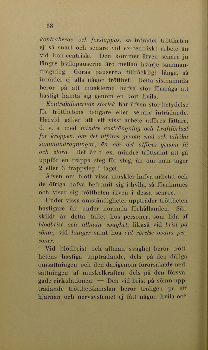 (58 kontraheras och förslappas, så inträder tröttheten ej så snart och senare vid ex-centriskt arbete än vid kon-centriskt. Den kommer äfven senare ju längre hvilopauserna äro mellan hvarje samman- dragning. Göras pauserna tillräckligt långa, så inträder ej alls någon trötthet. Detta sistnämnda beror på att musklerna hafva stor förmåga att hastigt hämta sig genom en kort hvila. Kontraktionernas storlek har äfven stor betydelse för trötthetens tidigare eller senare inträdande. Härvid gäller att ett visst arbete utföres lättare, d. v. s. med mindre ansträngning och kraftförlust för kroppen, om det utföres genom små och talrika sammandragningar, än om det utföres genom få och stora. Det är t. ex. mindre tröttsamt att gå uppför en trappa steg för steg, än om man tager 2 eller 3 trappsteg i taget. Äfven om blott vissa muskler hafva arbetat och de öfriga hafva befunnit sig i hvila, så förnimmes och visar sig tröttheten äfven i dessa senare. Under vissa omständigheter uppträder tröttheten hastigare än under normala förhållanden. Sär- skildt är detta fallet hos personer, som lida af blodbrist och allmän svaghet, likaså vid brist på sömn, vid hunger samt hos vid rörelse ovana per- soner. Vid blodbrist och allmän svaghet beror trött- hetens hastiga uppträdande, dels på den dåliga omsättningen och den därigenom förorsakade ned- sättningen af muskelkraften, dels på den försva- gade cirkulationen. — Den vid brist på sömn upp- trädande trötthetskänslan beror troligen på att hjärnan och nervsystemet ej fått någon hvila och