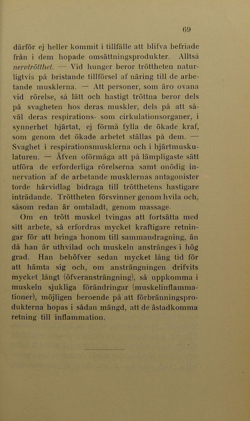 därför ej heller kommit i tillfälle att blifva befriade från i dem hopade omsättningsprodukter. Alltså nervtrötthet. — Vid hunger beror tröttheten natur- ligtvis på bristande tillförsel af näring till de arbe- tande musklerna. — Att personer, som äro ovana vid rörelse, så lätt och hastigt tröttna beror dels på svagheten hos deras muskler, dels på att så- väl deras respirations- som cirkulationsorganer, i synnerhet hjärtat, ej förmå fylla de ökade kraf, som genom det ökade arbetet ställas på dem. — Svaghet i respirationsmusklerna och i lijärtmusku- laturen. — Äfven oförmåga att på lämpligaste sätt utföra de erforderliga rörelserna samt onödig in- nervation af de arbetande musklernas antagonister torde härvidlag bidraga till trötthetens hastigare inträdande. Tröttheten försvinner genom hvila och, såsom redan är omtaladt, genom massage- Om en trött muskel tvingas att fortsätta med sitt arbete, så erfordras mycket kraftigare retnin- gar för att bringa honom till sammandragning, än då han är uthvilad och muskeln anstränges i hög grad. Han behöfver sedan mycket lång tid för att hämta sig och, om ansträngningen drifvits mycket långt (öfveransträngning), så uppkomma i muskeln sjukliga förändringar (muskelinflamma- tioner), möjligen beroende på att förbränningspro- dukterna hopas i sådan mängd, att de åstadkomma retning till inflammation.