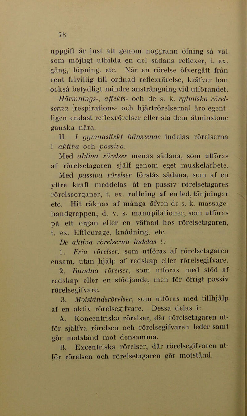uppgift är just att genom noggrann öfning så väl som möjligt utbilda en del sådana reflexer, t. ex. gång, löpning, etc. När en rörelse öfvergått från rent frivillig till ordnad reflexrörelse, kräfver han också betydligt mindre ansträngning vid utförandet. Härmnings-, affekts- och de s. k. rytmiska rörel- serna (respirations- och lijärtrörelserna) äro egent- ligen endast reflexrörelser eller stå dem åtminstone ganska nära. II. I gymnastiskt hänseende indelas rörelserna i aktiva och passiva. Med aktiva rörelser menas sådana, som utföras af rörelsetagaren själf genom eget muskelarbete. Med passiva rörelser förstås sådana, som af en yttre kraft meddelas åt en passiv rörelsetagares rörelseorganer, t. ex. rullning af en led, tänjningar etc. Hit räknas af många äfven de s. k. massage- handgreppen, d. v. s- manupilationer, som utföras på ett organ eller en väfnad hos rörelsetagaren, t. ex. Effleurage, knådning, etc. De aktiva rörelserna indelas i: 1. Fria rörelser, som utföras af rörelsetagaren ensam, utan hjälp af redskap eller rörelsegifvare. 2. Bundna rörelser, som utföras med stöd af redskap eller en stödjande, men för öfrigt passiv rörelsegifvare. 3. Motståndsrörelser, som utföras med tillhjälp af en aktiv rörelsegifvare. Dessa delas i: A. Koncentriska rörelser, där rörelsetagaren ut- för själfva rörelsen och rörelsegifvaren leder samt gör motstånd mot densamma. B. Excentriska rörelser, där rörelsegifvaren ut- för rörelsen och rörelsetagaren gör motstånd.