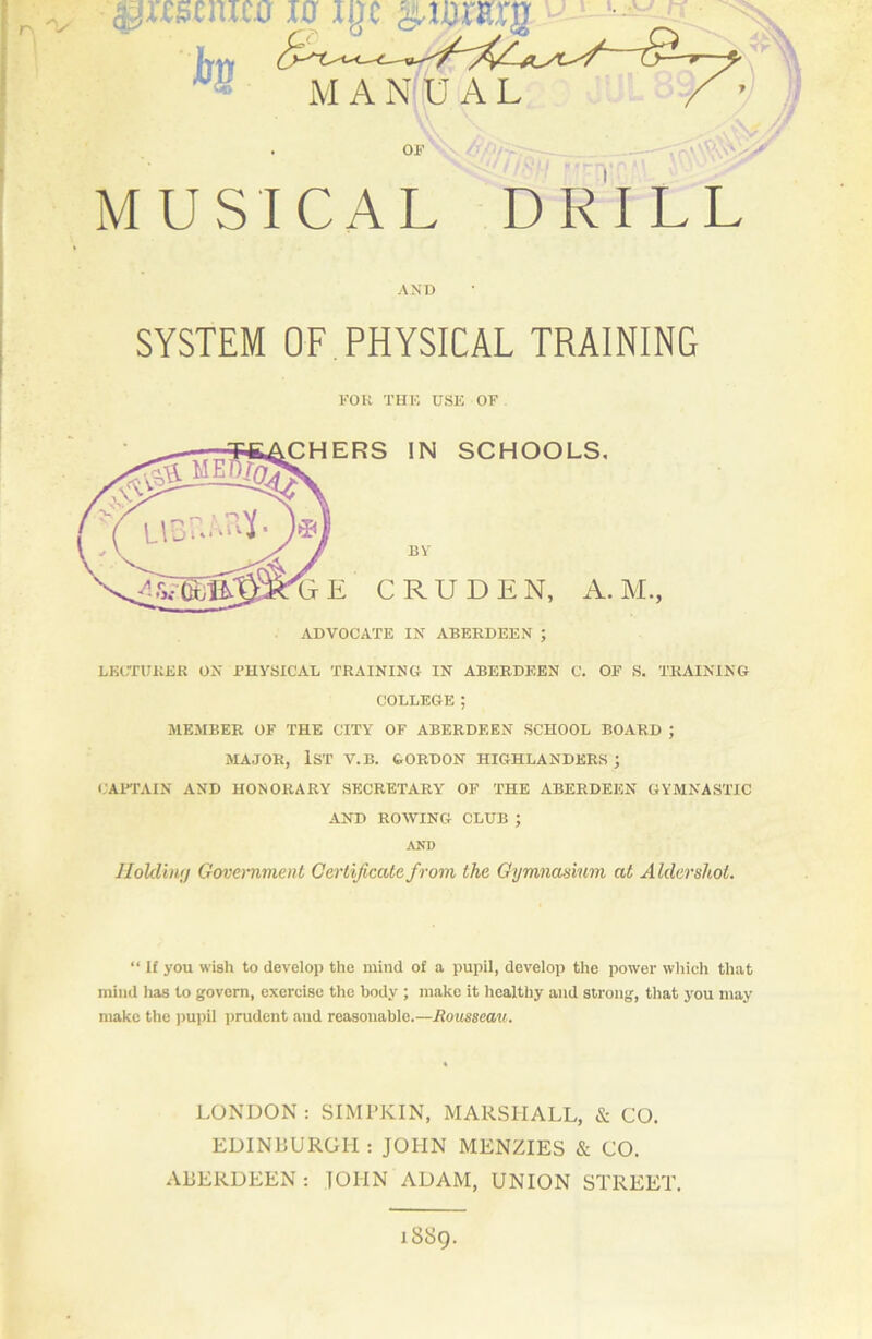 r\ “V ipmnica 10 i b$ M A MUSICAL DRILL AND SYSTEM OF. PHYSICAL TRAINING FOR THE USE OF CHERS IN SCHOOLS. BY E C R U D E N, A. M. > ADVOCATE IN ABERDEEN ; LECTURER ON .PHYSICAL TRAINING IN ABERDEEN C. OF S. TRAINING COLLEGE ; MEMBER OF THE CITY OF ABERDEEN SCHOOL BOARD ; MAJOR, 1ST V.B. GORDON HIGHLANDERS; CAPTAIN AND HONORARY SECRETARY OF THE ABERDEEN GYMNASTIC AND ROWING CLUB ; AND Holding Government Certificate from the Gymnasium at Aldershot. “ If you wish to develop the mind of a pupil, develop the power which that mind lias to govern, exercise the body ; make it healthy and strong, that you may make the pupil prudent and reasonable.—Rousseau. LONDON : SIMPKIN, MARSHALL, & CO. EDINBURGH : JOHN MENZIES & CO. ABERDEEN: JOHN ADAM, UNION STREET. 1SS9.