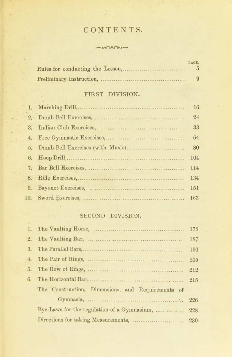 CONTENTS. PAGE. Rules for conducting the Lesson, 5 Preliminary Instruction, 9 FIRST DIVISION. 1. Marching Drill, 16 2. Dumb Bell Exercises, 24 3. Indian Club Exercises, 33 4. Free Gymnastic Exercises, 64 5. Dumb Bell Exercises (with Music), 80 6. Hoop Drill, 104 7. Bar Bell Exercises, 114 8. Rifle Exercises,.. 134 9. Bayonet Exercises, .. 151 10. Sword Exercises, 163 SECOND DIVISION. 1. The Vaulting Horse, 17S 2. The Vaulting Bar, 187 3. The Parallel Bars, 190 4. The Pair of Rings, 205 5. The Row of Rings, 212 6. The Horizontal Bar, 215 The Construction, Dimensions, and Requirements of Gymnasia, 226 Bye-Laws for the regulation of a Gymnasium, 228 Directions for taking Measurements, 230