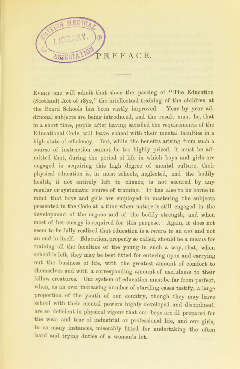 Every one will admit that since the passing of “ The Education (Scotland) Act of 1872,” the intellectual training of the children at Ithe Board Schools has been vastly improved. Year by year ad- ditional subjects are being introduced, and the result must be, that in a short time, pupils after having satisfied the requirements of the Educational Code, will leave school with their mental faculties in a high state of efficiency. But, while the benefits arising from such a course of instruction cannot be too highly prized, it must be ad- mitted that, during the period of life in which boys and girls are engaged in acquiring this high degree of mental culture, their physical education is, in most schools, neglected, and the bodily health, if not entirely left to chance, is not secured by any regular or systematic course of training. It has also to be borne in mind that boys and girls are employed in mastering the subjects presented in the Code at a time when nature is still engaged in the development of the organs and of the bodily strength, and when most of her energy is required for this purpose. Again, it does not seem to be fully realized that education is a means to an end and not an end in itself. Education, properly so called, should be a means for training all the faculties of the young in such a way, that, when school is left, they may be best fitted for entering upon and carrying out the business of life, with the greatest amount of comfort to themselves and with a corresponding amount of usefulness to their fellow creatures. Our system of education must be far from perfect, when, as an ever increasing number of startling cases testify, a large proportion of the youth of our country, though they may leave school with their mental powers highly developed and disciplined, are so deficient in physical vigour that our boys are ill prepared for the wear and tear of industrial or professional life, and our girls, in so many instances, miserably fitted for undertaking the often hard and trying duties of a woman’s lot.