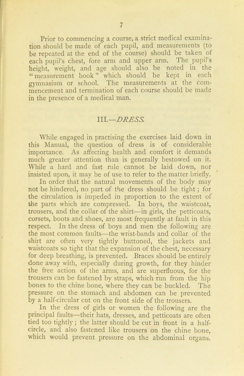 Prior to commencing a course, a strict medical examina- tion should be made of each pupil, and measurements (to be repeated at the end of the course) should be taken of each pupil’s chest, fore arm and upper arm. The pupil’s height, weight, and age should also be noted in the “ measurement book ” which should be kept in each gymnasium or school. The measurements at the com- mencement and termination of each course should be made in the presence of a medical man. Ill .—DRESS. While engaged in practising the exercises laid down in this Manual, the question of dress is of considerable importance. As affecting health and comfort it demands much greater attention than is generally bestowed on it. While a hard and fast rule cannot be laid down, nor insisted upon, it may be of use to refer to the matter briefly. In order that the natural movements of the body may not be hindered, no part of the dress should be tight; for the circulation is impeded in proportion to the extent of the parts which are compressed. In boys, the waistcoat, trousers, and the collar of the shirt—in girls, the petticoats, corsets, boots and shoes, are most frequently at fault in this respect. In the dress of boys and men the following are the most common faults—the wrist-bands and collar of the shirt are often very tightly buttoned, the jackets and waistcoats so tight that the expansion of the chest, necessary for deep breathing, is prevented. Braces should be entirely done away with, especially during growth, for they hinder the free action of the arms, and are superfluous, for the trousers can be fastened by straps, which run from the hip bones to the chine bone, where they can be buckled. The pressure on the stomach and abdomen can be prevented by a half-circular cut on the front side of the trousers. In the dress of girls or women the following are the principal faults—their hats, dresses, and petticoats are often tied too tightly; the latter should be cut in front in a half- circle, and also fastened like trousers on the chine bone, which would prevent pressure on the abdominal organs.