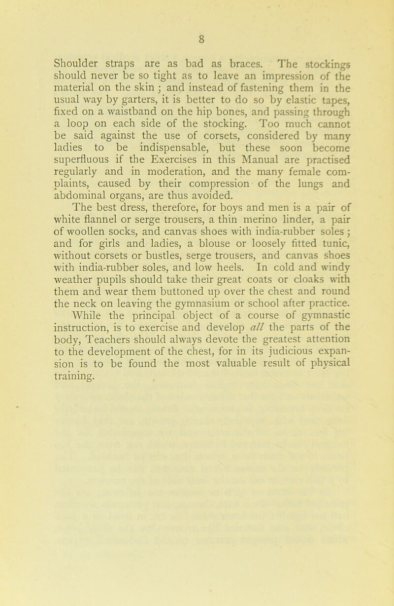 Shoulder straps are as bad as braces. The stockings should never be so tight as to leave an impression of the material on the skin ; and instead of fastening them in the usual way by garters, it is better to do so by elastic tapes, fixed on a waistband on the hip bones, and passing through a loop on each side of the stocking. Too much cannot be said against the use of corsets, considered by many ladies to be indispensable, but these soon become superfluous if the Exercises in this Manual are practised regularly and in moderation, and the many female com- plaints, caused by their compression of the lungs and abdominal organs, are thus avoided. The best dress, therefore, for boys and men is a pair of white flannel or serge trousers, a thin merino linder, a pair of woollen socks, and canvas shoes with india-rubber soles ; and for girls and ladies, a blouse or loosely fitted tunic, without corsets or bustles, serge trousers, and canvas shoes with india-rubber soles, and low heels. In cold and windy weather pupils should take their great coats or cloaks with them and wear them buttoned up over the chest and round the neck on leaving the gymnasium or school after practice. While the principal object of a course of gymnastic instruction, is to exercise and develop all the parts of the body, Teachers should always devote the greatest attention to the development of the chest, for in its judicious expan- sion is to be found the most valuable result of physical training.