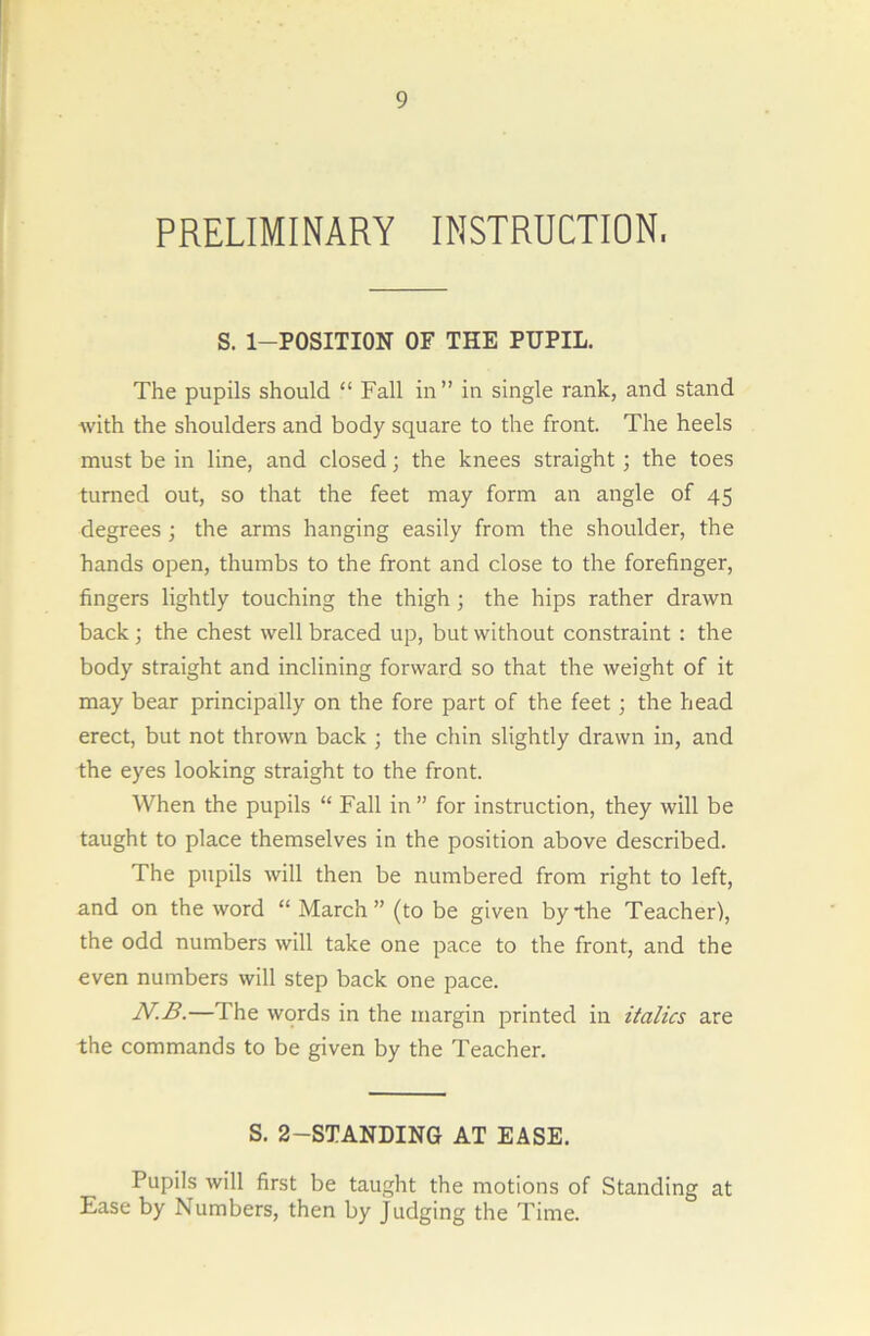 PRELIMINARY INSTRUCTION. S. 1—POSITION OF THE PUPIL. The pupils should “ Fall in” in single rank, and stand with the shoulders and body square to the front. The heels must be in line, and closed; the knees straight ; the toes turned out, so that the feet may form an angle of 45 degrees ; the arms hanging easily from the shoulder, the hands open, thumbs to the front and close to the forefinger, fingers lightly touching the thigh ; the hips rather drawn back; the chest well braced up, but without constraint : the body straight and inclining forward so that the weight of it may bear principally on the fore part of the feet ; the head erect, but not thrown back ; the chin slightly drawn in, and the eyes looking straight to the front. When the pupils “ Fall in” for instruction, they will be taught to place themselves in the position above described. The pupils will then be numbered from right to left, and on the word “March” (to be given by the Teacher), the odd numbers will take one pace to the front, and the even numbers will step back one pace. N.B.—The words in the margin printed in italics are the commands to be given by the Teacher. S. 2-STANDING AT EASE. Pupils will first be taught the motions of Standing at Ease by Numbers, then by Judging the Time.