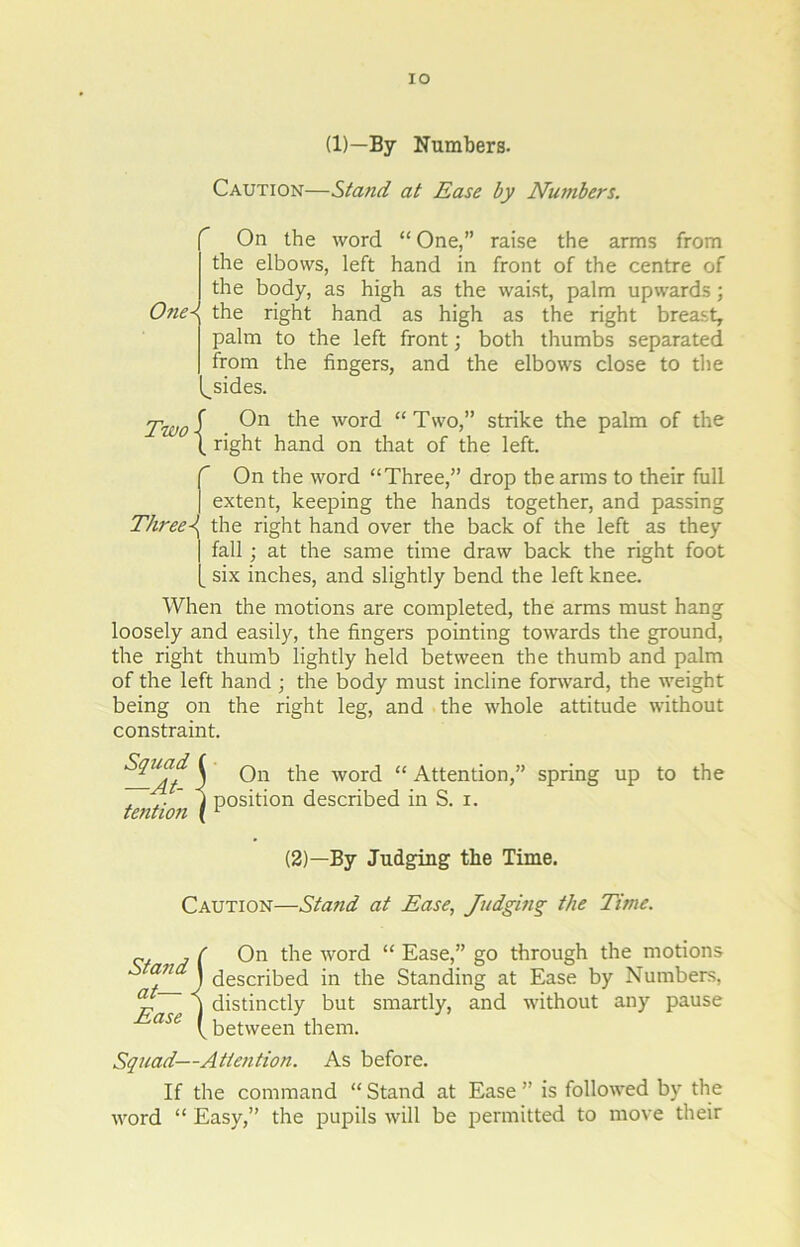 IO (D—By Numbers. Caution—Stand at Ease by Numbers. r One< V. On the word “ One,” raise the arms from the elbows, left hand in front of the centre of the body, as high as the waist, palm upwards; the right hand as high as the right breast, palm to the left front; both thumbs separated from the fingers, and the elbows close to the sides. Two { On the word “Two,” strike the palm of the right hand on that of the left. f On the word “Three,” drop the arms to their full | extent, keeping the hands together, and passing Three-\ the right hand over the back of the left as they | fall ; at the same time draw back the right foot [_ six inches, and slightly bend the left knee. When the motions are completed, the arms must hang loosely and easily, the fingers pointing towards the ground, the right thumb lightly held between the thumb and palm of the left hand ; the body must incline forward, the weight being on the right leg, and the whole attitude without constraint. ^U_At i On die w01d “ Attention,” spring up to the , \ position described in S. i. tention (1 (2)—By Judging the Time. Caution—Stand at Ease, Judging the Time. „ , f On the word “ Ease,” go through the motions aJl J described in the Standing at Ease by Numbers, j distinctly but smartly, and without any pause ase ( between them. Squad—Attention. As before. If the command “ Stand at Ease ” is followed by the word “ Easy,” the pupils will be permitted to move their