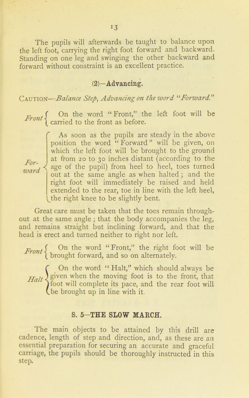 The pupils will afterwards be taught to balance upon the left foot, carrying the right foot forward and backward. Standing on one leg and swinging the other backward and forward without constraint is an excellent practice. (2)—Advancing. Caution—Balance Step, Advancing on the word “Forward. Front\ On worc^ “Front,” the left foot will be '0 ( carried to the front as before. As soon as the pupils are steady in the above position the word “Forward” will be given, on which the left foot will be brought to the ground P at from 20 to 30 inches distant (according to the ivard ^ a&e PUP^) fr°m heel to heel, toes turned ‘ out at the same angle as when halted ; and the right foot will immediately be raised and held extended to the rear, toe in line with the left heel, J:he right knee to be slightly bent. Great care must be taken that the toes remain through- out at the same angle ; that the body accompanies the leg, and remains straight but inclining forward, and that the head is erect and turned neither to right nor left. Front-f On t^ie wor<^ “Front,” the right foot will be (_ brought forward, and so on alternately. 5 On the word “Halt,” which should always be given when the moving foot is to the front, that foot will complete its pace, and the rear foot will be brought up in line with it. S. 5—THE SLOW MARCH. The main objects to be attained by this drill are cadence, length of step and direction, and, as these are an essential preparation for securing an accurate and graceful carriage, the pupils should be thoroughly instructed in this step.