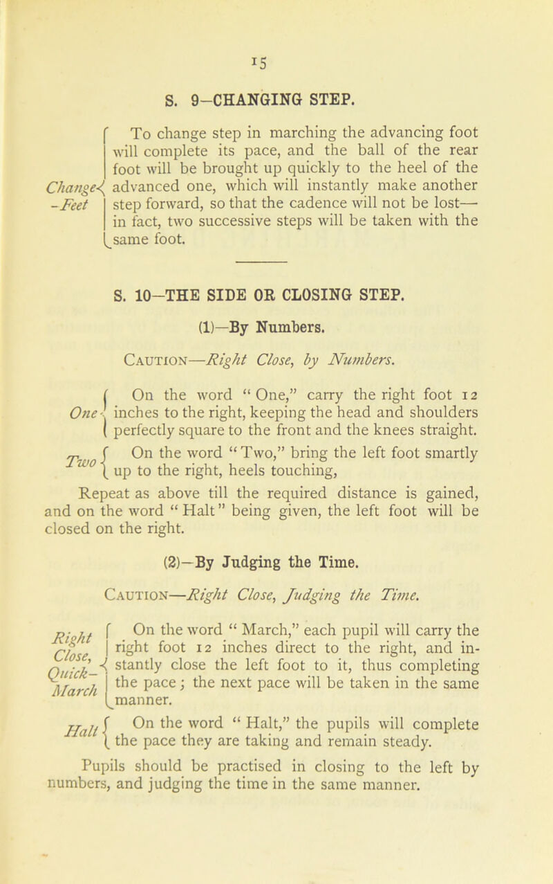 IS S. 9-CHANGING STEP. To change step in marching the advancing foot will complete its pace, and the ball of the rear foot will be brought up quickly to the heel of the Change<( advanced one, which will instantly make another -Feet step forward, so that the cadence will not be lost—• in fact, two successive steps will be taken with the same foot. S. 10—THE SIDE OR CLOSING STEP. (1)—By Numbers. Caution—Right Close, by Numbers. ( On the word “One,” carry the right foot 12 One inches to the right, keeping the head and shoulders ( perfectly square to the front and the knees straight. j>W0S On the word “Two,” bring the left foot smartly ( up to the right, heels touching, Repeat as above till the required distance is gained, and on the word “ Halt ” being given, the left foot will be closed on the right. (2)-By Judging the Time. Caution—Right Close, Judging the Time. „• ,, f On the word “ March,” each pupil will carry the Close i I'ght foot 12 inches direct to the right, and in- q ■] ^ stantly close the left foot to it, thus completing Alarch i ^ Pace i the next pace will be taken in the same (^manner. Hull $ the word “ Halt,” the pupils will complete 1 ( the pace they are taking and remain steady. Pupils should be practised in closing to the left by numbers, and judging the time in the same manner.