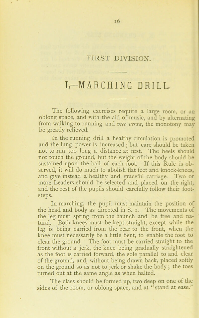 FIRST DIVISION. I,-MARCHING DRILL, The following exercises require a large room, or an oblong space, and with the aid of music, and by alternating from walking to running and vice versa, the monotony may be greatly relieved. fn the running drill a healthy circulation is promoted and the lung power is increased ; but care should be taken not to run too long a distance at first. The heels should not touch the ground, but the weight of the body should be sustained upon the ball of each foot. If this Rule is ob- served, it will do much to abolish flat feet and knock-knees, and give instead a healthy and graceful carriage. Two or more Leaders should be selected and placed on the right, and the rest of the pupils should carefully follow their foot- steps. In marching, the pupil must maintain the position of the head and body as directed in S. i. The movements of the leg must spring from the haunch and be free and na- tural. Both knees must be kept straight, except while the leg is being carried from the rear to the front, when the knee must necessarily be a little bent, to enable the foot to clear the ground. The foot must be carried straight to the front without a jerk, the knee being gradually straightened as the foot is carried forward, the sole parallel to and clear of the ground, and, without being drawn back, placed softly on the ground so as not to jerk or shake the body; the toes turned out at the same angle as when halted. The class should be formed up, two deep on one of the sides of the room, or oblong space, and at “stand at ease.