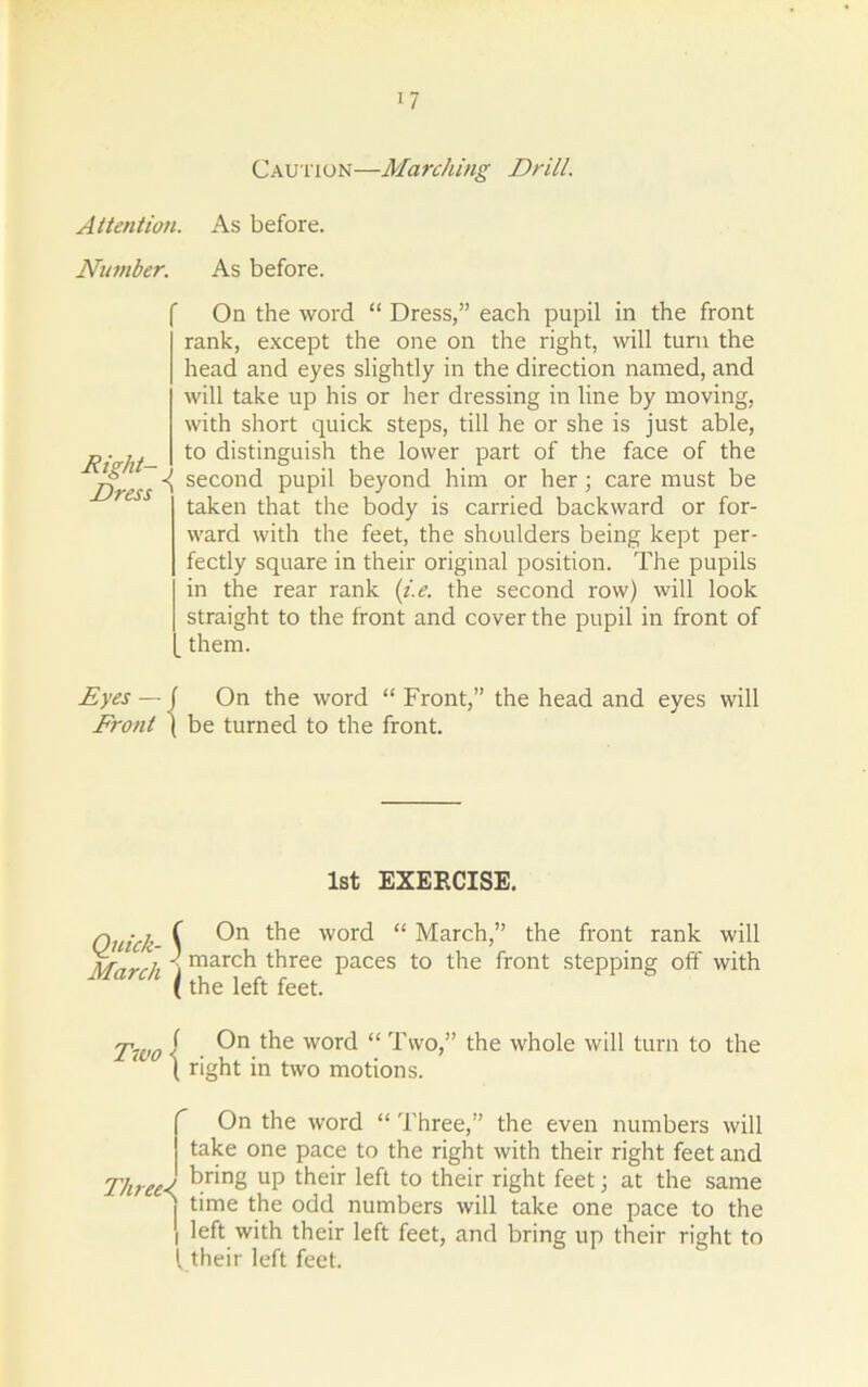 Caution—Marching Drill. Attention. As before. Number. As before. Right- Dress On the word “ Dress,” each pupil in the front rank, except the one on the right, will turn the head and eyes slightly in the direction named, and will take up his or her dressing in line by moving, with short quick steps, till he or she is just able, to distinguish the lower part of the face of the second pupil beyond him or her; care must be taken that the body is carried backward or for- ward with the feet, the shoulders being kept per- fectly square in their original position. The pupils in the rear rank (i.e. the second row) will look straight to the front and cover the pupil in front of them. Eyes — ( On the word “ Front,” the head and eyes will Front ( be turned to the front. 1st EXERCISE. Quick- § March i On the word “ March,” the front rank will march three paces to the front stepping off with the left feet. Two < lhe word “ Two,” the whole will turn to the ‘ ( right in two motions. On the word “ Three,” the even numbers will take one pace to the right with their right feet and Three-l ^.r‘n§ UP their left to their right feet; at the same j time the odd numbers will take one pace to the i left with their left feet, and bring up their right to l their left feet.