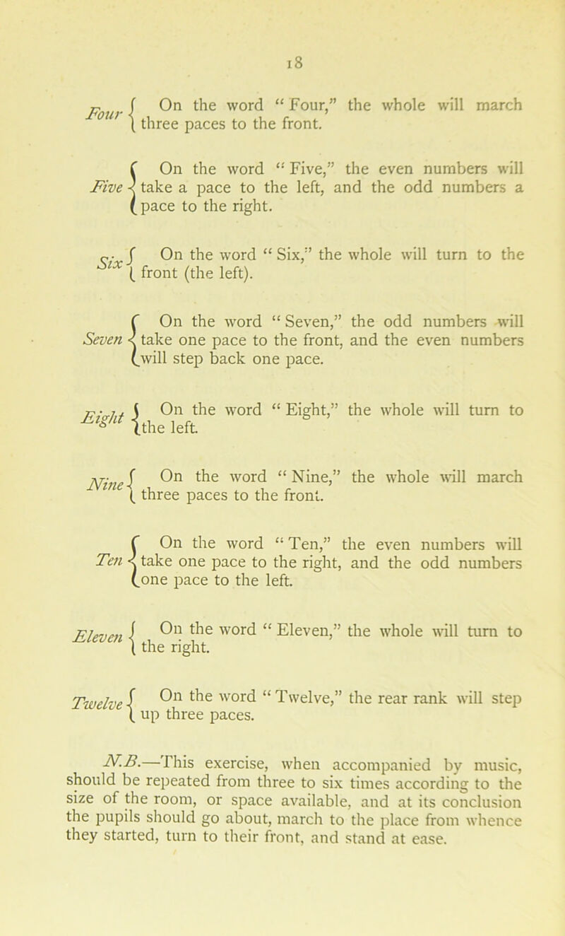 Four ■[ On t'ie word “ Four,” the whole will march \ three paces to the front. f On the word “ Five,” the even numbers will Five < take a pace to the left, and the odd numbers a (pace to the right. J On the word “Six,” the whole will turn to the lX (_ front (the left). Seven On the word “ Seven,” the odd numbers will take one pace to the front, and the even numbers will step back one pace. i. j On the word “Eight,” the whole will turn to V (the left. Ninei On t^ie W01'd “Nine,” the whole will march (. three paces to the front. f On the word “ Ten,” the even numbers will Ten < take one pace to the right, and the odd numbers (one pace to the left. Eleven i „ 0,1 *e word [ the right. Twelve \ On the word (_ up three paces. “ Eleven,” the whole will turn to “Twelve,” the rear rank will step N.B.—This exercise, when accompanied by music, should be repeated from three to six times according to the size of the room, or space available, and at its conclusion the pupils should go about, march to the place from whence they started, turn to their front, and stand at ease.