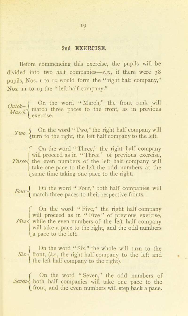*9 2nd EXERCISE. Before commencing this exercise, the pupils will be divided into two half companies—e.g., if there were 38 pupils, Nos. 1 to 10 would form the “right half company,” Nos. 11 to 19 the “ left half company.” Quick—) March) On the word “ March,” the front rank will march three paces to the front, as in previous exercise. Two j On the word “Two,” the right half company will {.turn to the right, the left half company to the left. f On the word “ Three,” the right half company | will proceed as in “ Three ” of previous exercise, Three-i^ the even numbers of the left half company will j take one pace to the left the odd numbers at the ^same time taking one pace to the right. Fourl On t^ie word “ Four,” both half companies will \ march three paces to their respective fronts. f On the word “ Five,” the right half company | will proceed as in “ Five ” of previous exercise, Five-i while the even numbers of the left half company j will take a pace to the right, and the odd numbers i^a pace to the left. J On the word “ Six,” the whole will turn to the Six ' front, (i.e., the right half company to the left and ( the left half company to the right). {On the word “ Seven,” the odd numbers of both half companies will take one pace to the front, and the even numbers will step back a pace.
