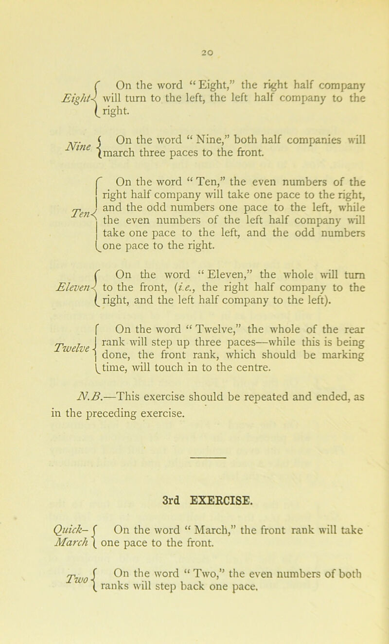 C On the word “ Eight,” the right half company Eight-l will turn to the left, the left half company to the ( right. pj.. j On the word “ Nine,” both half companies will ine (march three paces to the front. f i Ten<( On the word “ Ten,” the even numbers of the right half company will take one pace to the right, and the odd numbers one pace to the left, while the even numbers of the left half company will take one pace to the left, and the odd numbers one pace to the right. C On the word “ Eleven,” the whole will turn Eleven< to the front, (i.e., the right half company to the (_ right, and the left half company to the left). f On the word “ Twelve,” the whole of the rear Twelve J ran^ will step UP three paces—while this is being 1 L j done, the front rank, which should be marking l^time, will touch in to the centre. N.B.—This exercise should be repeated and ended, as in the preceding exercise. 3rd EXERCISE. Quick- f On the word “ March,” the front rank will take March ( one pace to the front. Tw0 f On the word “ Two,” the even numbers of both \ ranks will step back one pace.
