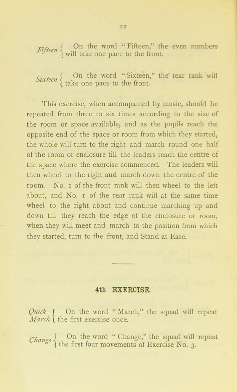 p.r. i ( On the word “ Fifteen,” the even numbers // een j w-p take one pace t0 tjie front_ , J On the word “Sixteen,” the'rear rank will tx een taj.e Qne paC£ tQ ^ front This exercise, when accompanied by music, should be repeated from three to six times according to the size of the room or space available, and as the pupils reach the opposite end of the space or room from which they started, the whole will turn to the right and march round one half of the room or enclosure till the leaders reach the centre of the space where the exercise commenced. The leaders will then wheel to the right and march down the centre of the room. No. i of the front rank will then wheel to the left about, and No. i of the rear rank will at the same time wheel to the right about and continue marching up and down till they reach the edge of the enclosure or room, when they will meet and march to the position from which they started, turn to the front, and Stand at Ease. 4th EXERCISE. Quick-( On the word “March,” the squad will repeat March ( the first exercise once. Change I t^ie word “ Change,” the squad will repeat * l the first four movements of Exercise No. 3.