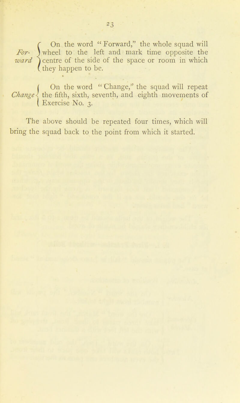 f On the word “ Forward,” the whole squad will For- ) wheel to the left and mark time opposite the ■ward j centre of the side of the space or room in which (they happen to be. ( On the word “ Change,” the squad will repeat Change l the fifth, sixth, seventh, and eighth movements of ( Exercise No. 3. The above should be repeated four times, which will bring the squad back to the point from which it started.