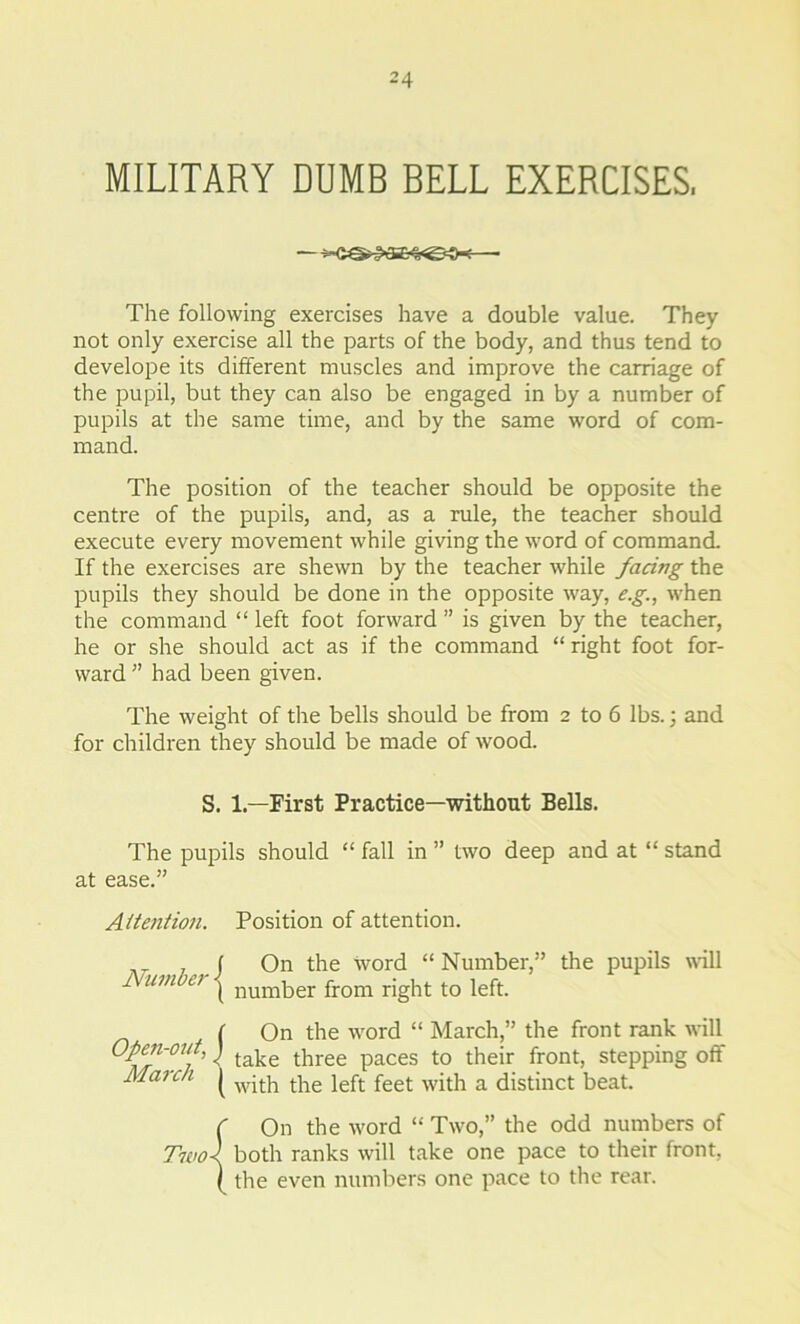 MILITARY DUMB BELL EXERCISES, — -s-C©*P«3£^@4X—- The following exercises have a double value. They not only exercise all the parts of the body, and thus tend to develope its different muscles and improve the carriage of the pupil, but they can also be engaged in by a number of pupils at the same time, and by the same word of com- mand. The position of the teacher should be opposite the centre of the pupils, and, as a rule, the teacher should execute every movement while giving the word of command. If the exercises are shewn by the teacher while facing the pupils they should be done in the opposite way, e.g., when the command “left foot forward” is given by the teacher, he or she should act as if the command “ right foot for- ward ” had been given. The weight of the bells should be from 2 to 6 lbs.; and for children they should be made of wood. S. 1— First Practice—without Bells. The pupils should “ fall in ” two deep and at “ stand at ease.” Attention. Position of attention. f On the word “Number,” the pupils will Number \ number from right t0 left. ( On the word “ March,” the front rank will ns'0!' ' take three Paces t0 their front> stePPin§ off March ^ wjtb tbe ieft feet -with a distinct beat. C On the word “ Two,” the odd numbers of Two} both ranks will take one pace to their front, ( the even numbers one pace to the rear.