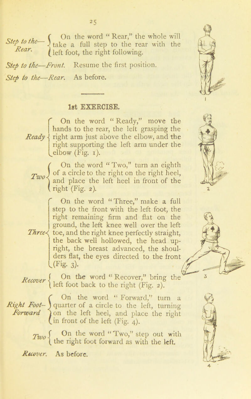 Step to the— Rear. f On the word “ Rear,” the whole will ' take a full step to the rear with the (left foot, the right following. Step to the—Front. Resume the first position. Step to the—Rear. As before. 1st EXERCISE. On the word “ Ready,” move the hands to the rear, the left grasping the Ready right arm just above the elbow, and the right supporting the left arm under the ^ elbow (Fig. i). / On the word “Two,” turn an eighth Two} a c^et;0 r'ght on the right heel, j and place the left heel in front of the ( right (Fig. 2). On the word “Three,” make a full step to the front with the left foot, the right remaining firm and flat on the ground, the left knee well over the left Threed^ toe, and the right knee perfectly straight, the back well hollowed, the head up- right, the breast advanced, the shoul- ders flat, the eyes directed to the front .(Fig- 3)- Recover On the word “ Recover,” bring the left foot back to the right (Fig. 2). C On the word “ Forward,” turn a Right Foot- J quarter of a circle to the left, turning Forward Ion the left heel, and place the right (in front of the left (Fig. 4). Two\ WORi “Two,” step out with ( the right foot forward as with the left. Recover. As before.