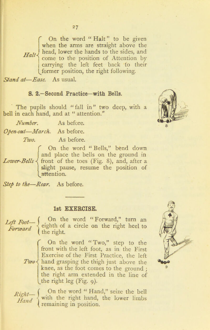 Haiti On the word “ Halt ” to be given when the arms are straight above the head, lower the hands to the sides, and come to the position of Attention by carrying the left feet back to their former position, the right following. Stand at—Ease. As usual. S. 2.—Second Practice—with Bells. The pupils should “fall in” two deep, with a bell in each hand, and at “ attention.” Number. As before. Open-out—March. As before. Two. As before. C On the word “ Bells,” bend down I and place the bells on the ground in Lower-Bells ^ front of the toes (Fig. 8), and, after a slight pause, resume the position of ^attention. Step to the—Rear. As before. 1st EXERCISE. Left Foot— Forward On the word “Forward,” turn an eighth of a circle on the right heel to the right. r Two< On the word “Two,” step to the front with the left foot, as in the First Exercise of the First Practice, the left hand grasping the thigh just above the knee, as the foot comes to the ground ; the right arm extended in the line of the right leg (Fig. 9). Right— j Hand ) On the word “ Hand,” seize the bell with the right hand, the lower limbs remaining in position.