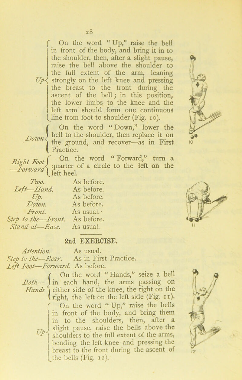 On the word “ Up,” raise the bell in front of the body, and bring it in to the shoulder, then, after a slight pause, raise the bell above the shoulder to the full extent of the arm, leaning Up<( strongly on the left knee and pressing the breast to the front during the ascent of the bell j in this position, the lower limbs to the knee and the left arm should form one continuous line from foot to shoulder (Fig. io). Down ( i On the word “ Down,” lower the bell to the shoulder, then replace it on the ground, and recover—as in First Practice. Right Foot / —Forwardj On the word “ Forward,” turn a quarter of a circle to the left on the left heel. Two. Left—Hand. Up. Down. Front. Step to the—Front. Stand at—Ease. As before. As before. As before. As before. As usual.- As before. As usual. 2nd EXERCISE. Attention. As usual. Step to the—Rear. As in First Practice. Left Foot—Forward. As before. !On the word “ Hands,” seize a bell in each hand, the arms passing on either side of the knee, the right on the right, the left on the left side (Fig. n). f On the word “ Up,” raise the bells in front of the body, and bring them in to the shoulders, then, after a TT j slight pause, raise the bells above the •L } shoulders to the full extent of the arms, bending the left knee and pressing the breast to the front during the ascent of l^the bells (Fig. 12).