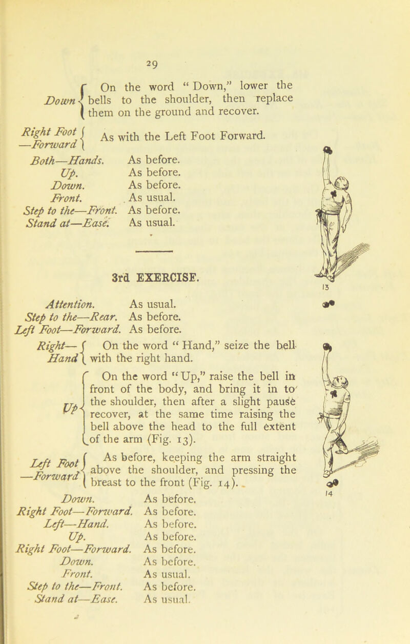 r On the word “ Down/’ lower the Down \ bells to the shoulder, then replace ( them on the ground and recover. Right Foot | As wjt}l tf,e Left Foot Forward. —Forward ( Both—Hands. Up. Down. Front. Step to the—Front. Stand at—Ease. As before. As before. As before. As usual. As before. As usual. 3rd EXERCISE. Attention. As usual. Step to the—Rear. As before. Left Foot—Forward. As before. Right— ( On the word “ Hand,” seize the bell Hand \ with the right hand. r On the word “ Up,” raise the bell in front of the body, and bring it in to' the shoulder, then after a slight pause recover, at the same time raising the bell above the head to the full extent of the arm (Fig. 13). Left Foot j —Forward) As before, keeping the arm straight above the shoulder, and pressing the breast to the front (Fig. 14).. Down. Right Foot—Foru'ard. Left—Hand. Up. Right Foot—Forward. Down. Front. Step to the—Front. Stand at—Ease. As before. As before. As before. As before. As before. As before. As usual. As before. As usual.