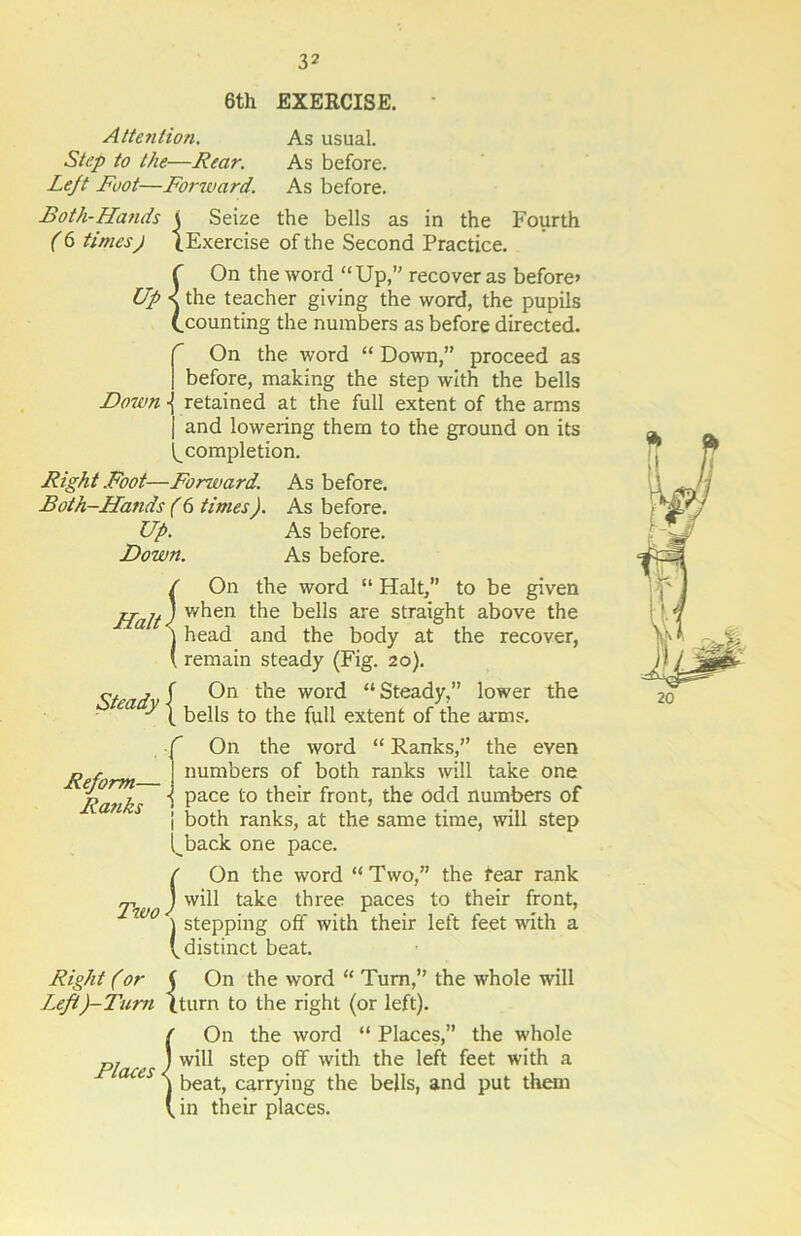 6th EXERCISE. Attention. As usual. Step to the—Rear. As before. Left Foot—Forward. As before. Both-Hands i Seize the bells as in the Fourth (6 timesj (.Exercise of the Second Practice. f On the word “Up,” recover as before* Up < the teacher giving the word, the pupils (.counting the numbers as before directed. On the word “ Down,” proceed as before, making the step with the bells Down -j retained at the full extent of the arms | and lowering them to the ground on its ^completion. Right Foot—Fonvard. As before. Both-Hands (6 times). As before. Up. As before. Down. As before. / On the word “ Halt,” to be given jpajA when the bells are straight above the j head and the body at the recover, ( remain steady (Fig. 20). . f On the word “Steady,” lower the ■ y (. bells to the full extent of the arms. Reform— Ranks fOn the word “ Ranks,” the even numbers of both ranks will take one pace to their front, the odd numbers of i both ranks, at the same time, will step t^back one pace. ( On the word “Two,” the fear rank Tw / ta^e three paces to their front, W0 j stepping off with their left feet with a (.distinct beat. Right (or j On the word “ Turn,” the whole will Left)-Tum (turn to the right (or left). {On the word “ Places,” the whole will step off with the left feet with a beat, carrying the bells, and put them in their places. 20