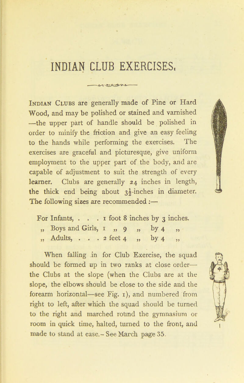 INDIAN CLUB EXERCISES, Indian Clubs are generally made of Pine or Hard Wood, and may be polished or stained and varnished —the upper part of handle should be polished in order to minify the friction and give an easy feeling to the hands while performing the exercises. The exercises are graceful and picturesque, give uniform employment to the upper part of the body, and are capable of adjustment to suit the strength of every learner. Clubs are generally 24 inches in length, the thick end being about 3^-inches in diameter. The following sizes are recommended :— For Infants, . . . 1 foot 8 inches by 3 inches. „ Boys and Girls, 1 „ 9 „ by 4 „ „ Adults, ... 2 feet 4 „ by 4 „ When falling in for Club Exercise, the squad should be formed up in two ranks at close order— the Clubs at the slope (when the Clubs are at the slope, the elbows should be close to the side and the forearm horizontal—see Fig. 1), and numbered from right to left, after which the squad should be turned to the right and marched round the gymnasium or room in quick time, halted, turned to the front, and made to stand at ease.-See March page 35.