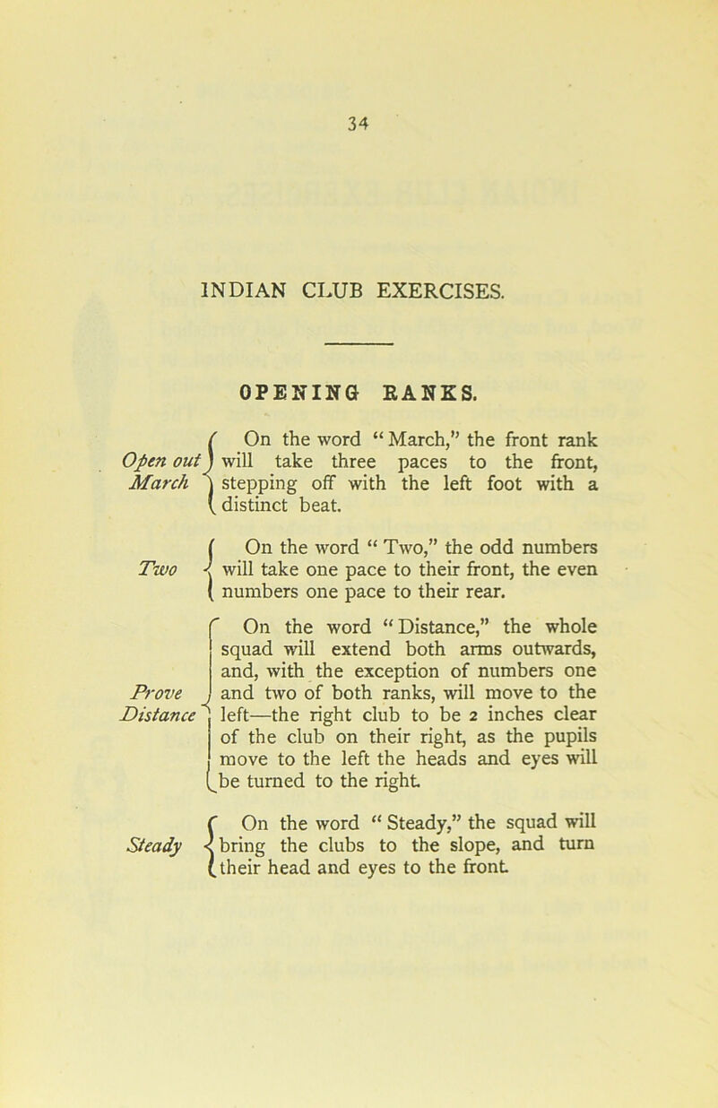 INDIAN CLUB EXERCISES. OPENING RANKS. f On the word “ March,” the front rank Open out) will take three paces to the front, March j stepping off with the left foot with a ( distinct beat. Two i On the word “ Two,” the odd numbers > will take one pace to their front, the even ( numbers one pace to their rear. r On the word “Distance,” the whole squad will extend both arms outwards, and, with the exception of numbers one Prove J and two of both ranks, will move to the Distance 1 left—the right club to be 2 inches clear of the club on their right, as the pupils j move to the left the heads and eyes will (^be turned to the right Steady c < < bn (.the On the word “ Steady,” the squad will bring the clubs to the slope, and turn their head and eyes to the front