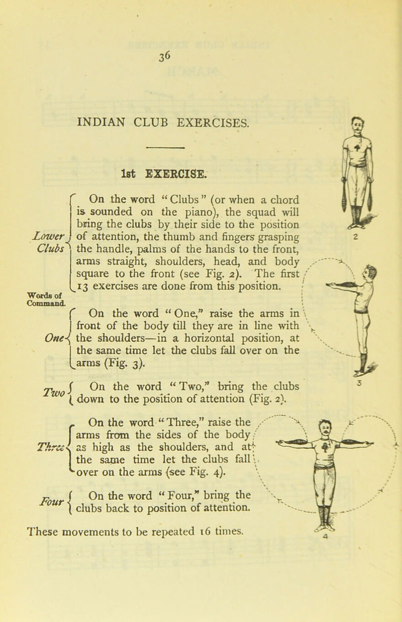 INDIAN CLUB EXERCISES. 1st EXERCISE. Lower Clubs Words of Command. On the word “ Clubs ” (or when a chord is sounded on the piano), the squad will bring the clubs by their side to the position of attention, the thumb and fingers grasping the handle, palms of the hands to the front, arms straight, shoulders, head, and body square to the front (see Fig. 2). The first 13 exercises are done from this position. f On the word “ One,” raise the arms in j front of the body till they are in line with One\ the shoulders—in a horizontal position, at the same time let the clubs fall over on the ..arms (Fig. 3). j-, J On the word “ Two,” bring the clubs ( down to the position of attention (Fig. 2). _ On the word “Three,” raise the I arms from the sides of the body. Threel as high as the shoulders, and atf 1 the same time let the clubs fall \ '“over on the arms (see Fig. 4). Four/ On the word “Four,” bring the ( clubs back to position of attention. These movements to be repeated x6 times.