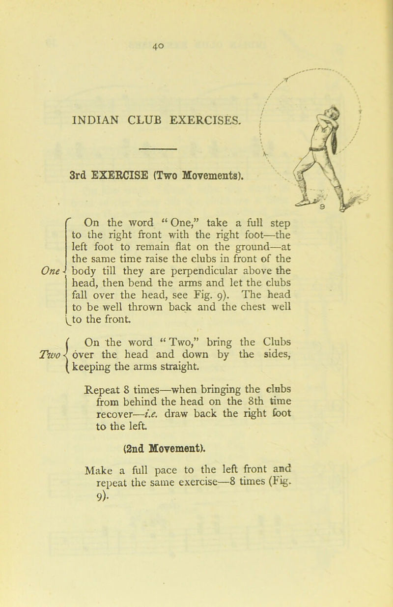 INDIAN CLUB EXERCISES. 3rd EXERCISE (Two Movements). One On the word “ One,” take a full step to the right front with the right foot—the left foot to remain flat on the ground—at the same time raise the clubs in front of the - body till they are perpendicular above the head, then bend the arms and let the clubs fall over the head, see Fig. 9). The head to be well thrown back and the chest well (Jo the front Two On the word “ Two,” bring the Clubs over the head and down by the sides, keeping the arms straight. Repeat 8 times—when bringing the clnbs from behind the head on the 8th time recover—i.e. draw back the right Coot to the left (2nd Movement). Make a full pace to the left front and repeat the same exercise—8 times (Fig. 9)-