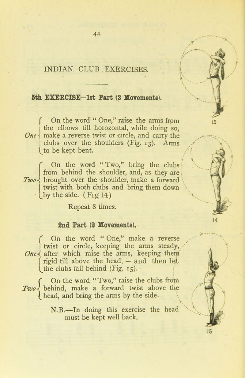 INDIAN CLUB EXERCISES. 5th EXERCISE—1st Fart (2 Movements). One the elbows till horozontal, while doing so, make a reverse twist or circle, and carry the clubs over the shoulders (Fig. 13). Arms to be kept bent On the word “ Two,” bring the clubs from behind the shoulder, and, as they are. Two\ brought over the shoulder, make a forward twist with both chibs and bring them down J}y the side. (Fig Id) Repeat 8 times. 2nd Part (2 Movements). V X r On the word “ One,” make a reverse ] twist or circle, keeping the arms steady,. One\ after which raise the arms, keeping them I rigid till above the head, — and then lei (_the clubs fall behind (Fig. 15). i C On the word “Two,” raise the clubs fropi Two< behind, make a forward twist above the ^head, and bring the arms by the side. v N.B.—In doing this exercise the head must be kept well back. 15