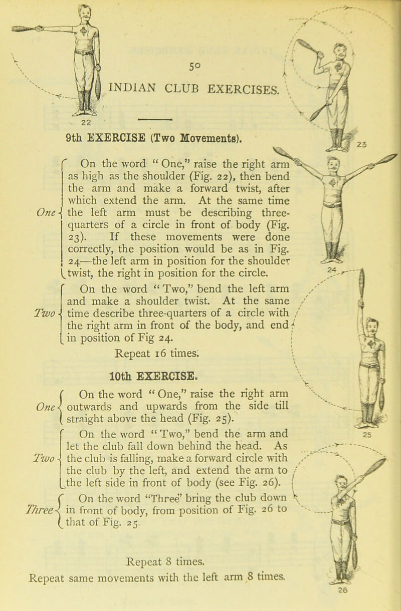 lOth EXERCISE. On the word “ One,” raise the right arm as high as the shoulder (Fig. 22), then bend the arm and make a forward twist, after which extend the arm. At the same time One\ the left arm must be describing three- quarters of a circle in front of body (Fig. 23). If these movements were done correctly, the position would be as in Fig. 24-—the left arm in position for the shoulder ^twist, the right in position for the circle. On the word “Two,” bend the left arm and make a shoulder twist. At the same Two time describe three-quarters of a circle with the right arm in front of the body, and end in position of Fig 24. {On the word “ One,” raise the right arm outwards and upwards from the side till straight above the head (Fig. 25). On the word “Two,” bend the arm and let the club fall down behind the head. As Two -! the club is falling, make a forward circle with the club by the left, and extend the arm to the left side in front of body (see Fig. 26). On the word “Three’ bring the club down in front of body, from position of Fig. 26 to (_ that of Fig. 25. Three u 26 Repeat 8 times. Repeat same movements with the left arm 8 times.
