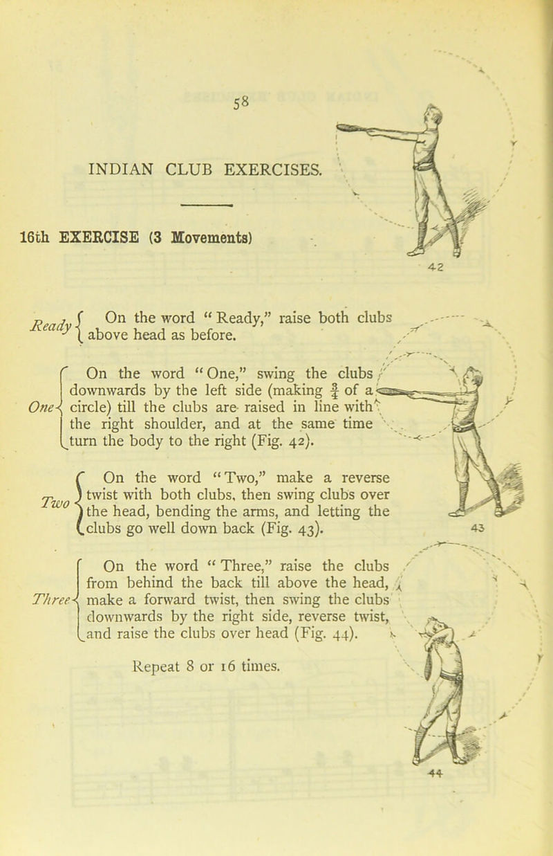 16th EXERCISE (3 Movements) p , ( On the word “ Ready,” raise both clubs ea y above head as before. C On the word “ One,” swing the clubs | downwards by the left side (making f of a<-sss^ One\ circle) till the clubs are raised in line with* the right shoulder, and at the same time ^turn the body to the right (Fig. 42). ) t On the word “Two,” make a reverse Two tvv*st both clubs, then swing clubs over \ the head, bending the arms, and letting the (.clubs go well down back (Fig. 43). On the word “ Three,” raise the clubs from behind the back till above the head, A Three\ make a forward twist, then swing the clubs downwards by the right side, reverse twist, _and raise the clubs over head (Fig. 44). >s Repeat 8 or 16 times. V 44