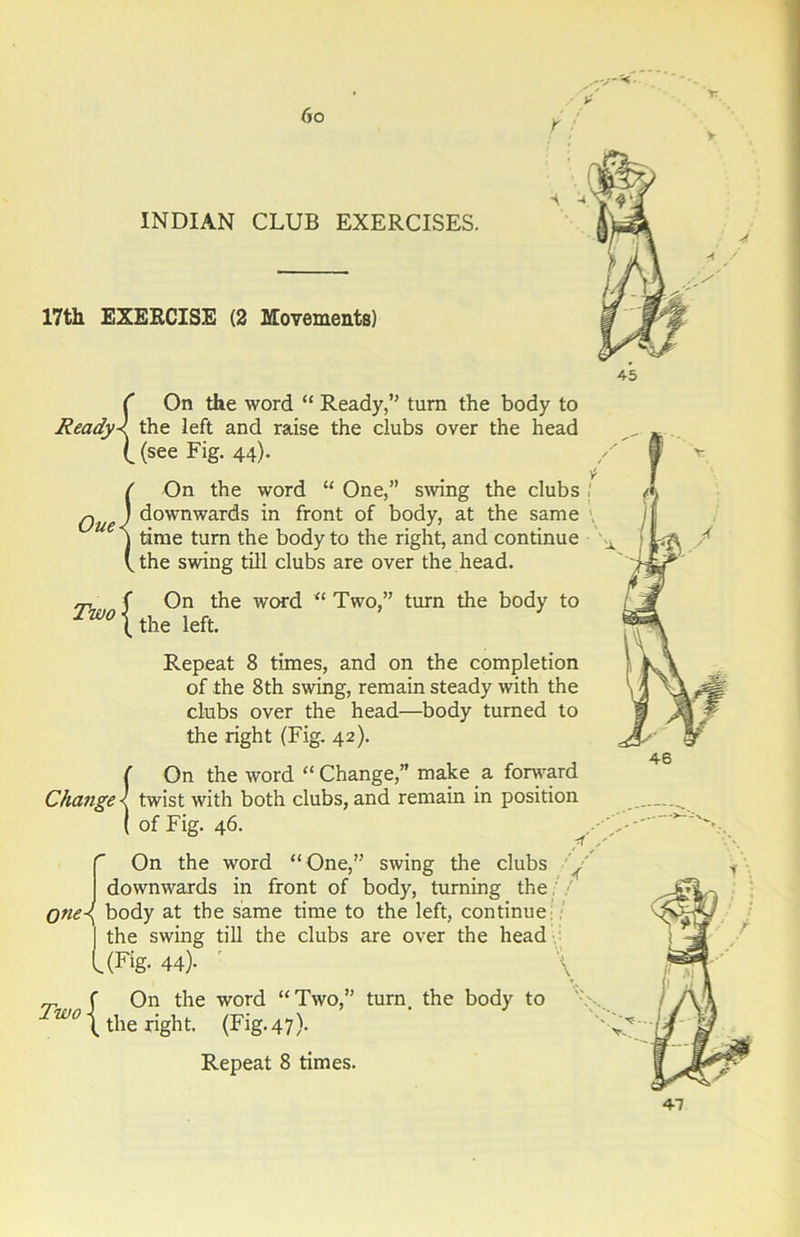 INDIAN CLUB EXERCISES. 17th EXERCISE (2 Movements) ( On the word “ Ready,” turn the body to ReadyX the left and raise the clubs over the head l(see Fig. 44). ( On the word “ One,” swing the clubs Que) downwards in front of body, at the same j time turn the body to the right, and continue Vthe swing till clubs are over the head. Two { On the word the left. “ Two,” turn the body to Repeat 8 times, and on the completion of the 8th swing, remain steady with the clubs over the head—body turned to the right (Fig. 42). {On the word “Change,” make a forward twist with both clubs, and remain in position of Fig. 46. /f. On the word “ One,” swing the clubs y downwards in front of body, turning the one-{ body at the same time to the left, continue | the swing till the clubs are over the head l (Fig. 44)- ’ \ rp f On the word “ Two,” turn, the body to wo \ the right. (Fig. 47). Repeat 8 times. 47
