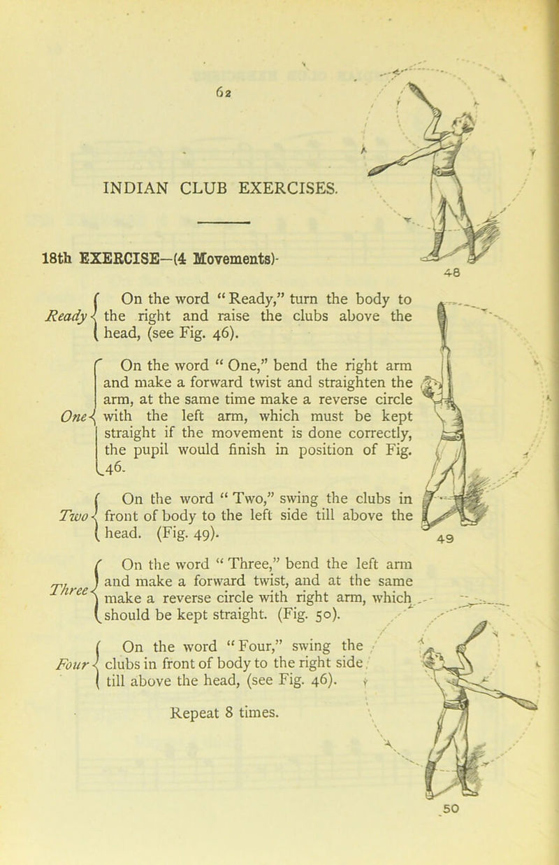 INDIAN CLUB EXERCISES. 18th EXERCISE—(4 Movements)- {On the word “ Ready,” turn the body to the right and raise the clubs above the head, (see Fig. 46). On the word “ One,” bend the right arm and make a forward twist and straighten the arm, at the same time make a reverse circle One\ with the left arm, which must be kept straight if the movement is done correctly, the pupil would finish in position of Fig. U6. {On the word “ Two,” swing the clubs in front of body to the left side till above the head. (Fig. 49). V 1*. Three} On the word “ Three,” bend the left ami and make a forward twist, and at the same make a reverse circle with right arm, which (^should be kept straight. (Fig. 50). ( On the word “Four,” swing the Four clubs in front of body to the right side ( till above the head, (see Fig. 46). v