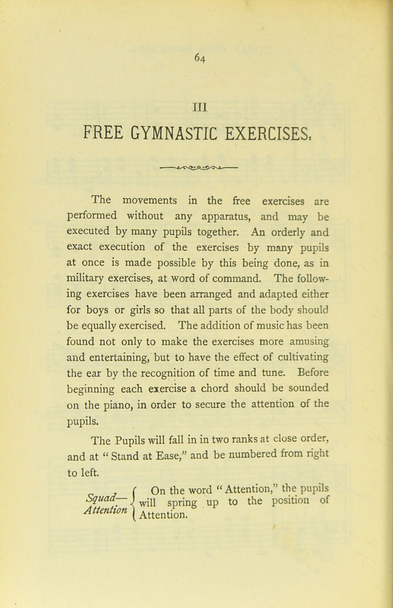 III FREE GYMNASTIC EXERCISES, The movements in the free exercises are performed without any apparatus, and may be executed by many pupils together. An orderly and exact execution of the exercises by many pupils at once is made possible by this being done, as in military exercises, at word of command. The follow- ing exercises have been arranged and adapted either for boys or girls so that all parts of the body should be equally exercised. The addition of music has been found not only to make the exercises more amusing and entertaining, but to have the effect of cultivating the ear by the recognition of time and tune. Before beginning each exercise a chord should be sounded on the piano, in order to secure the attention of the pupils. The Pupils will fall in in two ranks at close order, and at “ Stand at Ease,” and be numbered from right to left. ( On the word “ Attention,” the pupils Squad— • up to the position of Attention ) Attent&„.