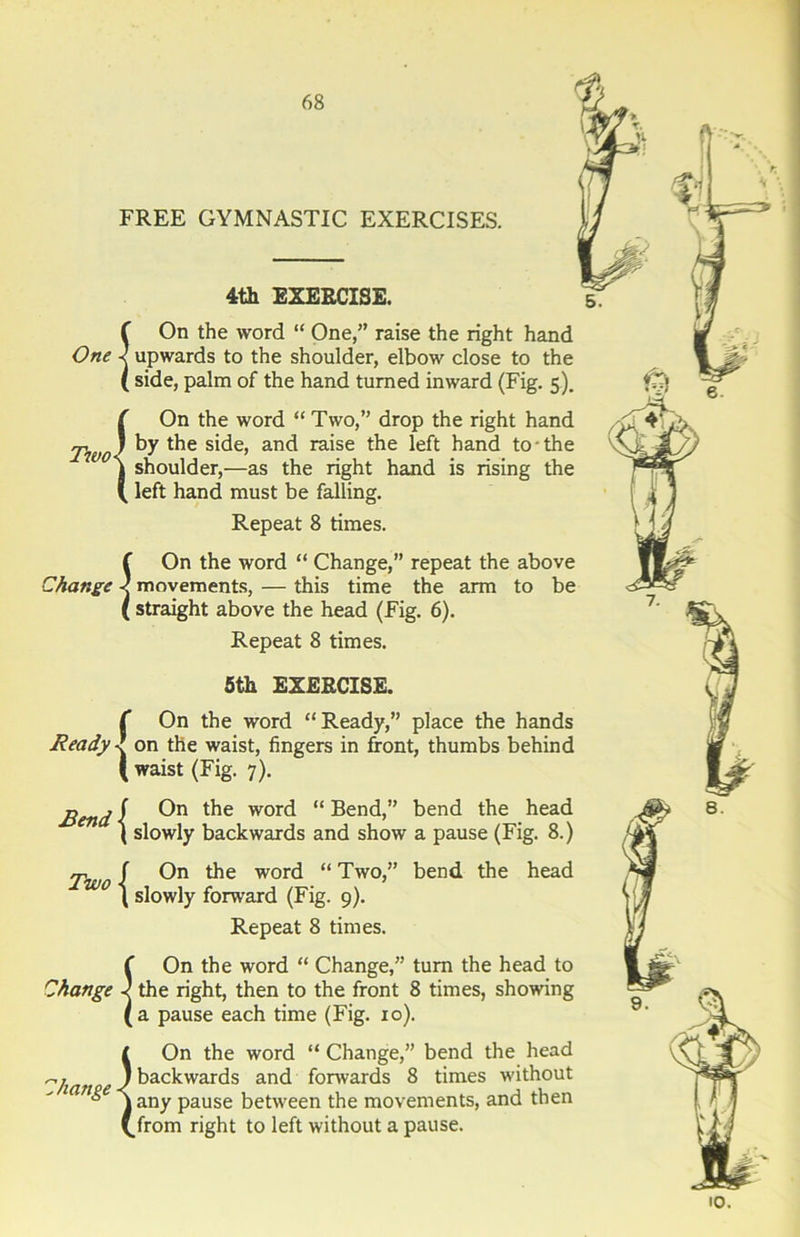 One Two- Change Ready Bend Two Change Change FREE GYMNASTIC EXERCISES. 4th EXERCISE. SOn the word “ One,” raise the right hand upwards to the shoulder, elbow close to the side, palm of the hand turned inward (Fig. 5). !On the word “ Two,” drop the right hand by the side, and raise the left hand to-the shoulder,—as the right hand is rising the left hand must be falling. Repeat 8 times. 5 On the word “ Change,” repeat the above movements, — this time the arm to be straight above the head (Fig. 6). Repeat 8 times. 1 5th EXERCISE. ( On the word “Ready,” place the hands  on the waist, fingers in front, thumbs behind waist (Fig. 7). f On the word “ Bend,” bend the head l slowly backwards and show a pause (Fig. 8.) f On the word “ Two,” bend the head \ slowly forward (Fig. 9). Repeat 8 times. On the word “ Change,” turn the head to the right, then to the front 8 times, showing a pause each time (Fig. xo). I On the word “ Change,” bend the head ) backwards and forwards 8 times without jany pause between the movements, and then (.from right to left without a pause. I 9. iO.