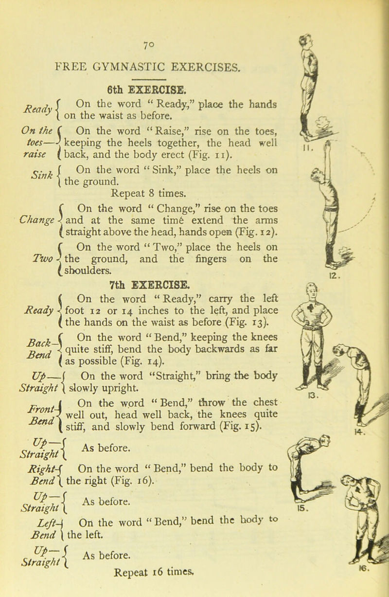 7° FREE GYMNASTIC EXERCISES. 6th EXERCISE. jReadv -f wor(^ “ Ready,” place the hands ' 1 on the waist as before. 5, On the f On the word “ Raise,” rise on the toes, toes—| keeping the heels together, the head well raise (back, and the body erect (Fig. ii). On the word “Sink,” place the heels on in | the ground. Repeat 8 times. On the word “ Change,” rise on the toes Change 1 and at the same tim6 extend the arms ( straight above the head, hands open (Fig. 12). f On the word “Two,” place the heels on Two the ground, and the fingers on the (shoulders. 7th EXERCISE. ( On the word “ Ready,” carry the left Ready ■< foot 12 or 14 inches to the left, and place (the hands on the waist as before (Fig. 13). Back—{ 0° t^ie word “ Bend,” keeping the knees Bena' st^> bend the body backwards as far ( as possible (Fig. 14). Up—f On the word “Straight,” bring the body ( slowly upright. On the word “ Bend,” throw the chest out, head well back, the knees quite and slowly bend forward (Fig. 15). Straight Front- Bend J O ,7 well (stiff, As before. Up-f Straight ( Right-f On the word “ Bend,” bend the body to Bend\ the right (Fig. 16). up-,f Straight \ As before. LeftA Bend \ the left. On the word “ Bend,’ bend the body to up-{ Straight \ As before. Repeat 16 times.