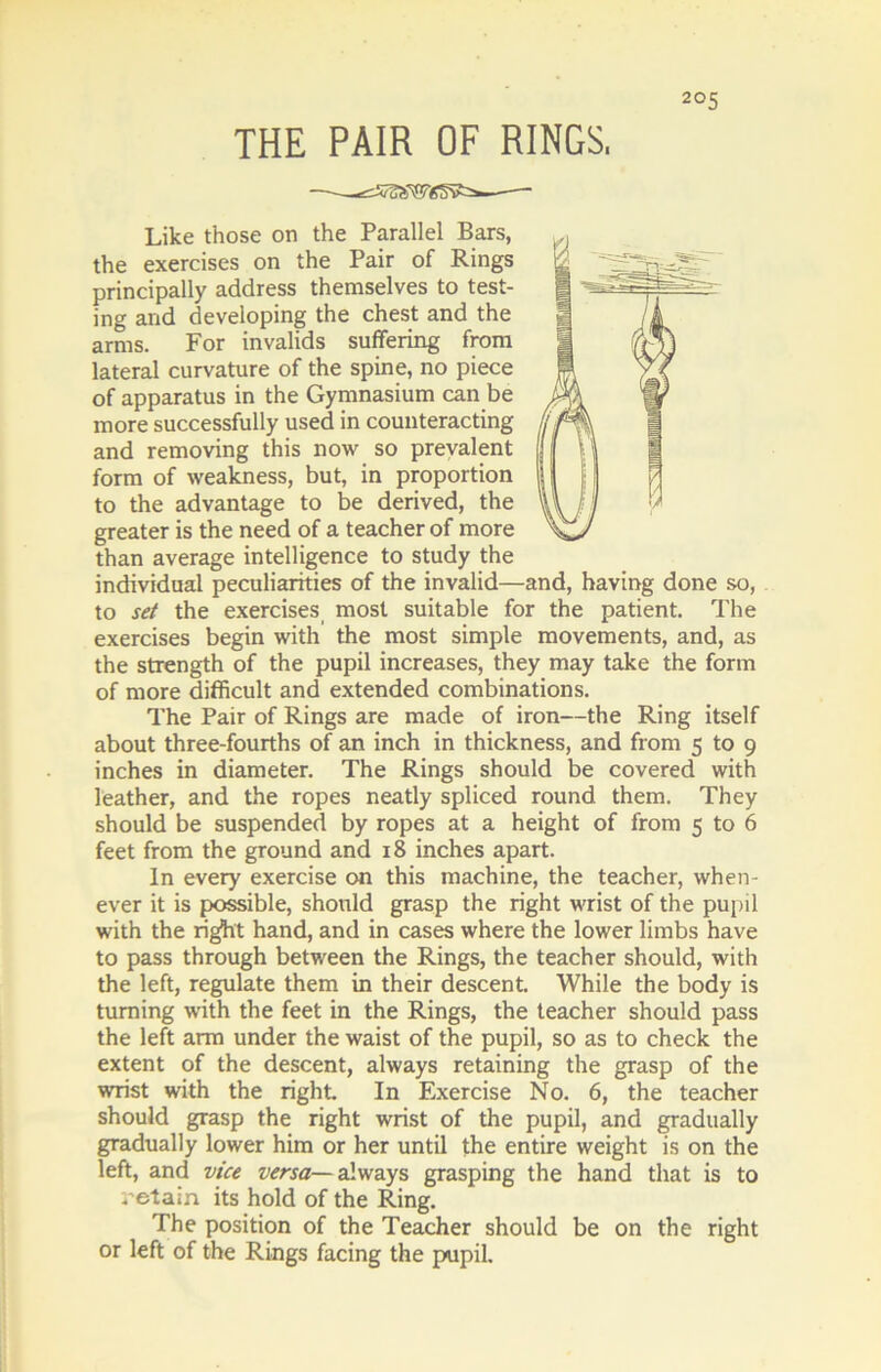 THE PAIR OF RINGS, —-—-— Like those on the Parallel Bars, the exercises on the Pair of Rings principally address themselves to test- ing and developing the chest and the arms. For invalids suffering from lateral curvature of the spine, no piece of apparatus in the Gymnasium can be more successfully used in counteracting and removing this now so prevalent form of weakness, but, in proportion to the advantage to be derived, the greater is the need of a teacher of more than average intelligence to study the individual peculiarities of the invalid—and, having done so, to set the exercises most suitable for the patient. The exercises begin with the most simple movements, and, as the strength of the pupil increases, they may take the form of more difficult and extended combinations. The Pair of Rings are made of iron—the Ring itself about three-fourths of an inch in thickness, and from 5 to 9 inches in diameter. The Rings should be covered with leather, and the ropes neatly spliced round them. They should be suspended by ropes at a height of from 5 to 6 feet from the ground and 18 inches apart. In every exercise on this machine, the teacher, when- ever it is possible, should grasp the right wrist of the pupil with the rig^ht hand, and in cases where the lower limbs have to pass through between the Rings, the teacher should, with the left, regulate them in their descent. While the body is turning with the feet in the Rings, the teacher should pass the left arm under the waist of the pupil, so as to check the extent of the descent, always retaining the grasp of the wrist with the right In Exercise No. 6, the teacher should grasp the right wrist of the pupil, and gradually gradually lower him or her until the entire weight is on the left, and vice versa— always grasping the hand that is to .’etain its hold of the Ring. The position of the Teacher should be on the right or left of the Rings facing the pupil.
