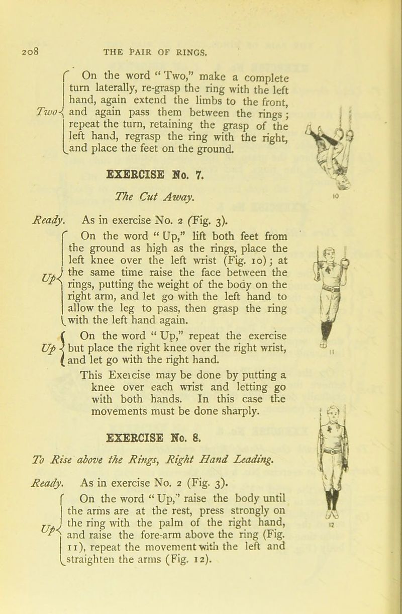 r On the word “ Two,” make a complete turn laterally, re-grasp the ring with the left hand, again extend the limbs to the front, Two\ and again pass them between the rings ; repeat the turn, retaining the grasp of the left hand, regrasp the ring with the right, ^and place the feet on the ground. EXERCISE No. 7. The Cut Away. Ready. As in exercise No. 2 ('Fig. 3). On the word “ Up,” lift both feet from the ground as high as the rings, place the left knee over the left wrist (Fig. 10); at j-j , the same time raise the face between the ] rings, putting the weight of the body on the right arm, and let go with the left hand to I allow the leg to pass, then grasp the ring (with the left hand again. f On the word “ Up,” repeat the exercise Up < but place the right knee over the right wrist, ( and let go with the right hand. This Exeicise may be done by putting a knee over each wrist and letting go with both hands. In this case the movements must be done sharply. EXERCISE No. 8. To Rise above the Rings, Right Hand Leading. Ready. Up< As in exercise No. 2 (Fig. 3). On the word “ Up,” raise the body until the arms are at the rest, press strongly on the ring with the palm of the right hand, and raise the fore-arm above the ring (Fig. 11), repeat the movement with the left and straighten the arms (Fig. 12).