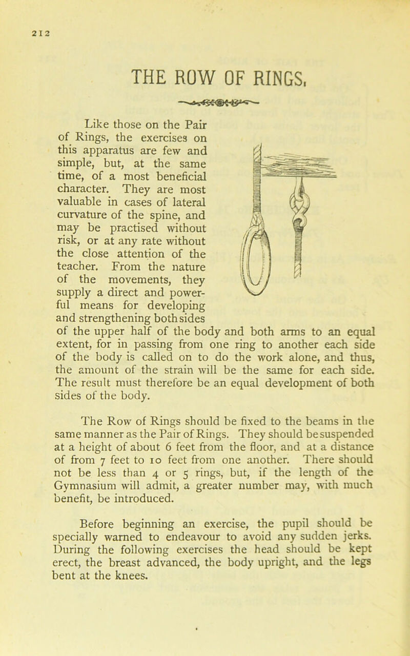 THE ROW OF RINGS, Like those on the Pair of Rings, the exercises on this apparatus are few and simple, but, at the same time, of a most beneficial character. They are most valuable in cases of lateral curvature of the spine, and may be practised without risk, or at any rate without the close attention of the teacher. From the nature of the movements, they supply a direct and power- ful means for developing and strengthening both sides of the upper half of the body and both arms to an equal extent, for in passing from one ring to another each side of the body is called on to do the work alone, and thus, the amount of the strain will be the same for each side. The result must therefore be an equal development of both sides of the body. The Row of Rings should be fixed to the beams in the same manner as the Pair of Rings. They should be suspended at a height of about 6 feet from the floor, and at a distance of from 7 feet to io feet from one another. There should not be less than 4 or 5 rings, but, if the length of the Gymnasium will admit, a greater number may, with much benefit, be introduced. Before beginning an exercise, the pupil should be specially warned to endeavour to avoid any sudden jerks. During the following exercises the head should be kept erect, the breast advanced, the body upright, and the legs bent at the knees.