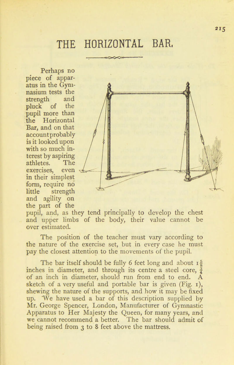 THE HORIZONTAL BAR. — oc<>0-Ooo Perhaps no piece of appar- atus in the Gym- nasium tests the strength and pluck of the pupil more than the Horizontal Bar, and on that accountprobably is it looked upon with so much in- terest by aspiring athletes. The exercises, even in their simplest form, require no little strength and agility on the part of the pupil, and, as they tend principally to develop the chest and upper limbs of the body, their value cannot be over estimated. The position of the teacher must vary according to the nature of the exercise set, but in every case he must pay the closest attention to the movements of the pupil. The bar itself should be fully 6 feet long and about i § inches in diameter, and through its centre a steel core, | of an inch in diameter, should run from end to end. A sketch of a very useful and portable bar is given (Fig. i), shewing the nature of the supports, and how it may be fixed up. We have used a bar of this description supplied by Mr. George Spencer, London, Manufacturer of Gymnastic Apparatus to Her Majesty the Queen, for many years, and we cannot recommend a better. The bar should admit of
