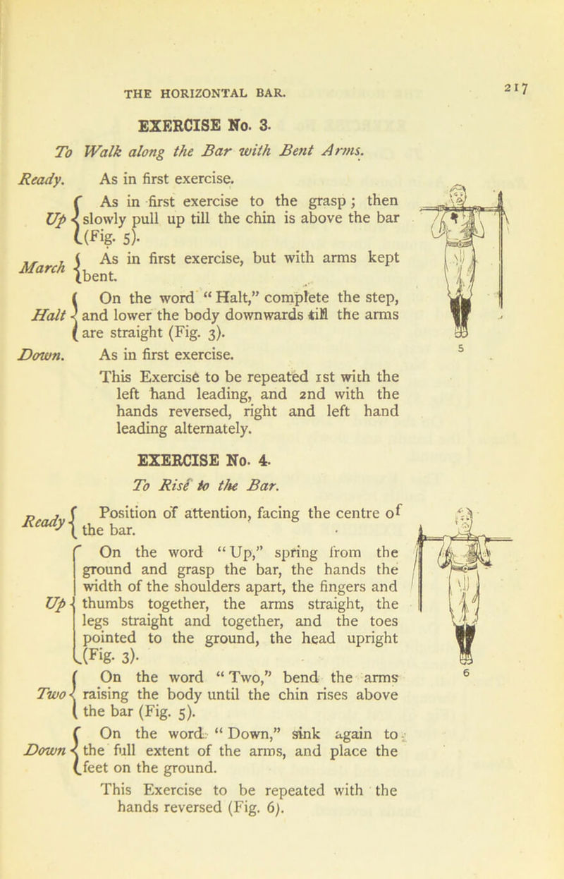 EXERCISE No. 3- To Walk along the Bar with Bent Arms. Ready. As in first exercise. {As in first exercise to the grasp ; then slowly pull up till the chin is above the bar (fig- 5)- ,, , ( As in first exercise, but with arms kept March {bent 5 On the word “ Halt,” complete the step, and lower the body downwards rifl the arms are straight (Fig. 3). Down. As in first exercise. This Exercise to be repeated 1st with the left hand leading, and 2nd with the hands reversed, right and left hand leading alternately. Ready ^ Up- EXERCISE No. 4. To Rise to the Bar. Position of attention, facing the centre of the bar. On the word “ Up,” spring from the ground and grasp the bar, the hands the width of the shoulders apart, the fingers and thumbs together, the arms straight, the legs straight and together, and the toes pointed to the ground, the head upright IFig- 3)- !On the word “ Two,” bend the arms raising the body until the chin rises above the bar (Fig. 5). {On the word “ Down,” sink again to the full extent of the arms, and place the feet on the ground. This Exercise to be repeated with the hands reversed (Fig. 6).