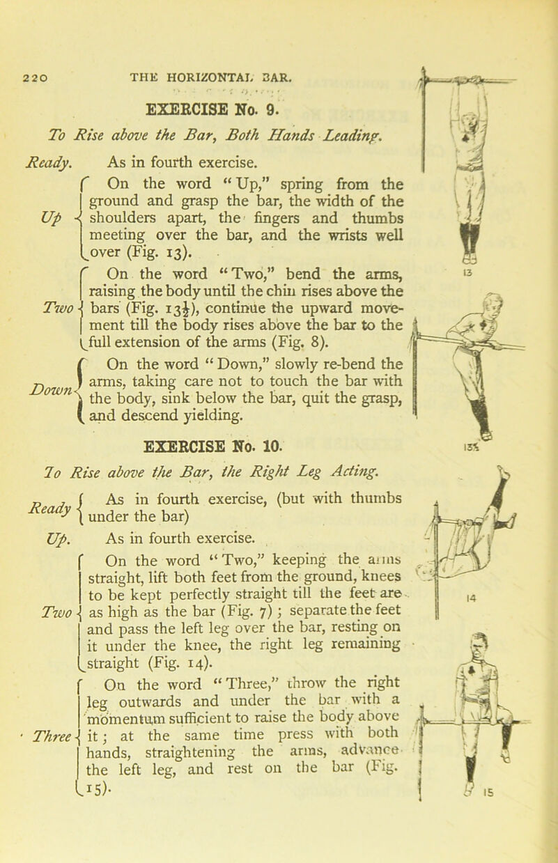 / * EXERCISE No. 9. To Rise above the Bar, Both Hands Leading. Ready. As in fourth exercise. On the word “ Up,” spring from the ground and grasp the bar, the width of the Up shoulders apart, the fingers and thumbs meeting over the bar, and the wrists well over (Fig. 13). On the word “Two,” bend the arms, raising the body until the chin rises above the Two -I bars (Fig. 13^), continue the upward move- f ment till the body rises above the bar to the ^full extension of the arms (Fig. 8). On the word “ Down,” slowly re-bend the p. j arms, taking care not to touch the bar with own\ the body, sink below the bar, quit the grasp, ( and descend yielding. ( EXERCISE No. 10. lo Rise above tjie Bar, the Right Leg Acting. „ , f As in fourth exercise, (but with thumbs Ready i under the bar) Up. As in fourth exercise. On the word “Two,” keeping the aims straight, lift both feet from the ground, knees , to be kept perfectly straight till the feet are Two -j as high as the bar (Fig. 7); separate the feet and pass the left leg over the bar, resting on it under the knee, the right leg remaining straight (Fig. 14). On the word “Three,” throw the right leg outwards and under the bar with a momentum sufficient to raise the body above it; at the same time press with both hands, straightening the arms, advance the left leg, and rest on the bar (Fig. .15)- Time