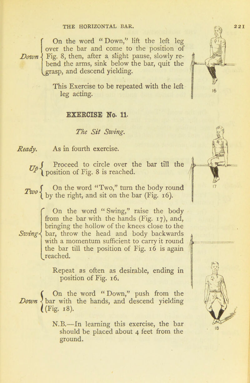 On the word “ Down,” lift the left leg over the bar and come to the position of Doivn Fig. 8, then, after a slight pause, slowly re- bend the arms, sink below the bar, quit the vgrasp, and descend yielding. This Exercise to be repeated with the left leg acting. EXERCISE No. 11. The Sit Swing. Ready. As in fourth exercise. ,,j Proceed to circle over the bar till the -^(position of Fig. 8 is reached. - f On the word “Two,” turn the body round w \ by the right, and sit on the bar (Fig. 16). r Swings V. On the word “ Swing,” raise the body from the bar with the hands (Fig. 17), and, bringing the hollow of the knees close to the bar, throw the head and body backwards with a momentum sufficient to carry it round the bar till the position of Fig. 16 is again reached. Repeat as often as desirable, ending in position of Fig. 16. f On the word “ Down,” push from the Down 1 bar with the hands, and descend yielding ((Fig. 18). N.B.—In learning this exercise, the bar should be placed about 4 feet from the ground.