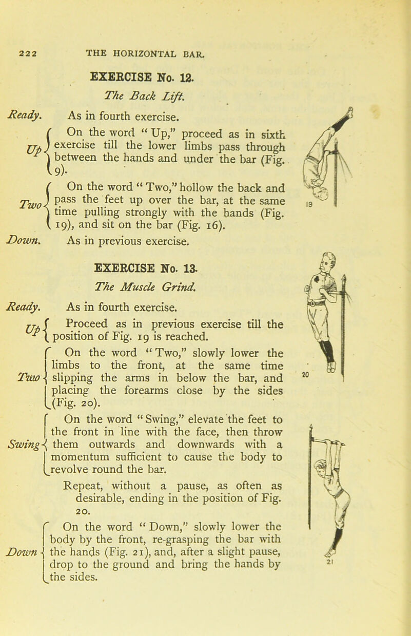 EXEECISE No. 12. The Back Lift. Ready. As in fourth exercise. ( On the word “ Up,” proceed as in sixth Up J exercise till the lower limbs pass through F ) between the hands and under the bar (Fig. v 9)- ( On the word “ Two,” hollow the back and Two) pass the feet up over the bar> at tbe same ] time pulling strongly with the hands (Fig. V 19), and sit on the bar (Fig. 16). Down. As in previous exercise. EXEECISE No. 13- The Muscle Grind. Ready. As in fourth exercise. rj. ( Proceed as in previous exercise till the position of Fig. 19 is reached. f On the word “Two,” slowly lower the I limbs to the front, at the same time 'Tmo -J slipping the arms in below the bar, and I placing the forearms close by the sides l(Fig- 20). f On the word “ Swing,” elevate the feet to I the front in line with the face, then throw Swing \ them outwards and downwards with a I momentum sufficient to cause the body to (^revolve round the bar. Repeat, without a pause, as often as desirable, ending in the position of Fig. 20. Down ■ V. On the word “ Down,” slowly lower the body by the front, re-grasping the bar with the hands (Fig. 21), and, after a slight pause, drop to the ground and bring the hands by the sides.