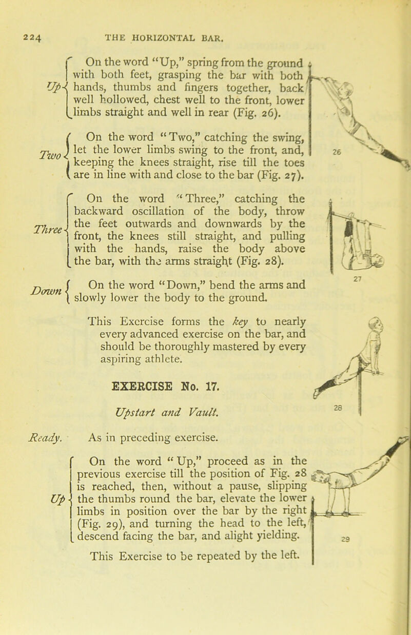 f. On the word “Up,” spring from the ground , with both feet, grasping the bar with both Up-i hands, thumbs and fingers together, back well hollowed, chest well to the front, lower l^limbs straight and well in rear (Fig. 26). I ( On the word “Two,” catching the swing, Two < *et ^ower swing to the front, and, 1 keeping the knees straight, rise till the toes V are in line with and close to the bar (Fig. 27). Three On the word “ Three,” catching the backward oscillation of the body, throw the feet outwards and downwards by the front, the knees still straight, and pulling with the hands, raise the body above the bar, with the arms straight (Fig. 28). Dawn f On the word “ Down,” bend the arms and ( slowly lower the body to the ground. This Exercise forms the key to nearly every advanced exercise on the bar, and should be thoroughly mastered by every aspiring athlete. EXERCISE No. 17. Upstart and Vault. Ready. As in preceding exercise. Up a 26 s n 27 On the word “ Up,” proceed as in the previous exercise till the position of Fig. 28 ^ is reached, then, without a pause, slipping the thumbs round the bar, elevate the lower limbs in position over the bar by the right (Fig. 29), and turning the head to the left,' descend facing the bar, and alight yielding. This Exercise to be repeated by the left.