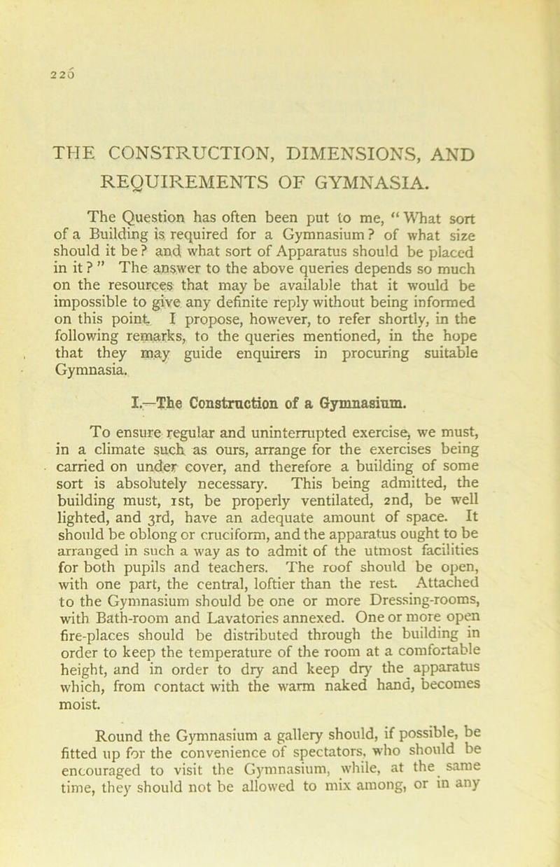 220 THE CONSTRUCTION, DIMENSIONS, AND REQUIREMENTS OF GYMNASIA. The Question has often been put to me, “ What sort of a Building is required for a Gymnasium ? of what size should it be ? and what sort of Apparatus should be placed in it ? ” The answer to the above queries depends so much on the resources that may be available that it would be impossible to give any definite reply without being informed on this point, I propose, however, to refer shortly, in the following remarks, to the queries mentioned, in the hope that they may guide enquirers in procuring suitable Gymnasia. I—The Construction of a Gymnasium. To ensure regular and uninterrupted exercise, we must, in a climate such as ours, arrange for the exercises being carried on under cover, and therefore a building of some sort is absolutely necessary. This being admitted, the building must, ist, be properly ventilated, 2nd, be well lighted, and 3rd, have an adequate amount of space. It should be oblong or cruciform, and the apparatus ought to be arranged in such a way as to admit of the utmost facilities for both pupils and teachers. The roof should be open, with one part, the central, loftier than the rest Attached to the Gymnasium should be one or more Dressing-rooms, with Bath-room and Lavatories annexed. One or more open fire-places should be distributed through the building in order to keep the temperature of the room at a comfortable height, and in order to dry and keep dry the apparatus which, from contact with the warm naked hand, becomes moist. Round the Gymnasium a gallery should, if possible, be fitted up for the convenience of spectators, who should be encouraged to visit the Gymnasium, while, at the same time, they should not be allowed to mix among, or in any