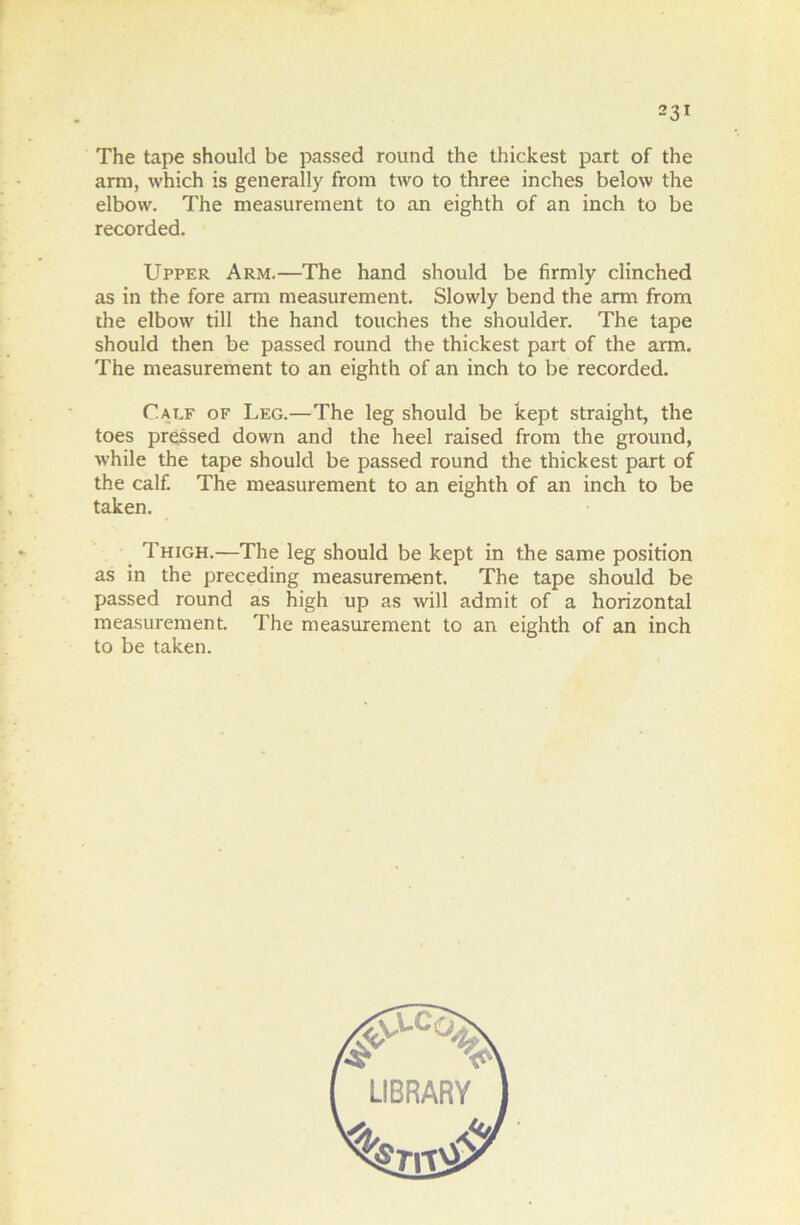 The tape should be passed round the thickest part of the ami, which is generally from two to three inches below the elbow. The measurement to an eighth of an inch to be recorded. Upper Arm.—The hand should be firmly clinched as in the fore ami measurement. Slowly bend the arm from the elbow till the hand touches the shoulder. The tape should then be passed round the thickest part of the arm. The measurement to an eighth of an inch to be recorded. Calf of Leg.—The leg should be kept straight, the toes pressed down and the heel raised from the ground, while the tape should be passed round the thickest part of the calf. The measurement to an eighth of an inch to be taken. Thigh.—The leg should be kept in the same position as in the preceding measurement. The tape should be passed round as high up as will admit of a horizontal measurement. The measurement to an eighth of an inch to be taken.